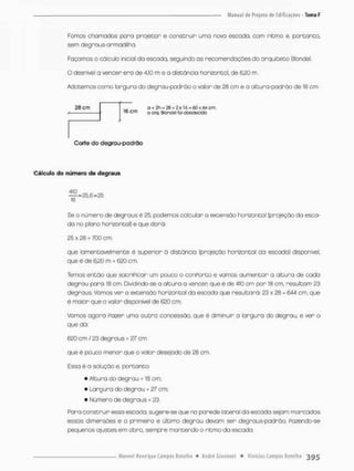 Fomos chomados pora prajetor e construir uma nova escada, com ritma e, portanto
sem degnous-armadilha.
Foçamos o cálculo inicial da escoda, seguindo as recomendações do arquiteto Blondel.
O desnível a vencer era de 4,10 m e a distância horizontal, de §20 m.
Adotemos como largura do degrau-padrão o valor de 28 cm e a altura-padrão de 16 cm.
2B cm O + = 26 + 2 x IhJ = 60 <M cm
í f j c m ooíd.0ionüeiíca otjedecido
Corte do degrau-padrõo
Cálculo do número de degraus
^ = 2 5 , 6 = 2 5
16
Se o número de degraus é £5, podemos coleular o extensão horizontal (projeção da esca-
da no plano horizontal) e que dará:
25 x 28 = 700 cm
que lamentavelmente é superior õ distância {projeção horizontal da escada) disponível,
que é de 6.20 m = 620 cm.
Temos então que sacriPicar um pouco o canPorto e vamos aumentar a altura de cada
degrau paro 18 cm. Dividindo-se o alturo o vencer que é de dio cm por 18 cm, resultam 23
degraus. Vamos ver a extensão horizontal da escada que resultará: 23 x 28 = 644 cm, que
é maior que o valor disponível de 620 cm
Vamos agora Pazer uma outra concessão, que é diminuir a largura do degrau e ver o
que dã:
620 cm / 23 degraus = 27 cm
que é pouco menor que o valor desejado de 28 cm,
Essa é a solução e, portanto:
• Altura do degrau = 18 cm;
• Largura do degrau = 27 cm;
• Wúmera de degraus = 23.
Paro construir essa escada, sugere-se que no parede lateral da escada sejam marcadas
essas dimensões e o primeiro e último degrau devam ser degraus-padrão, Pazendo-se
pequenos ajustes em obro, sempre mantendo o ritmo da escada.
 