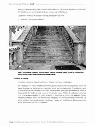 A escada deve ter um ou dois corrimaos de cada lodo, um a 70 cm de altura e outra o 90
cm de altura, um corrimõa para idosos e outro pora nâa-idosos.
Voltemos ã Fórmula de Blondel e verifiquemos como ela Pica
a + 2b = 27 + 2 x 13 - 63 cm < 64 cm
Bela e monumental escadaria pública, apenas com um problema: grelha pluvial no caminho, um
ponto em que idosos e deficientes podem se acidentar
Conflitos na cidade
Uma belo escadaria pública Pechado á noite com portões e cadeados.
Na cidode de São Paulo, uma bela escodario público, construída nos onos 40 do século XX
ligava dois bairros elegantes, um mais alto e outro em cota inPerior O problema muito
comum era que não havia nenhuma cosa dando Prente para essa escadaria Os trechos
das casas linde iras (limítropes) eram os Pundos das casas. A PaiCa de visão das casas Pez
com que ninguém olhasse ninguém e, então, a escadanio virou á noite depósito de lixo,
sanitário público e ponto de encontra de marginais etc. Com autorização municipal, vio
subprePeitura. os moradores das imediações instauram portões nos dois acessos, que
eram Fechados á noite com cadeados.
 