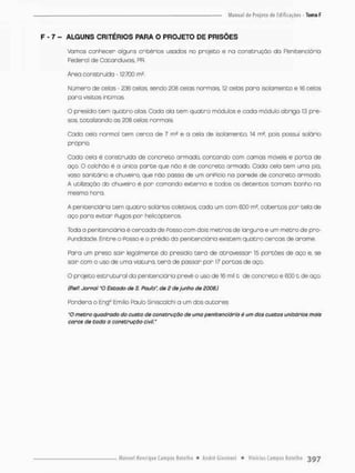 F - 7 - ALGUNS CRITÉRIOS PARA O PROJETO DE PRISÕES
Vamos conhecer alguns critérios usados no projeto e na construção da Penitenciária
Federol de Catanduvos, PR.
Área construído -12.700 rn2.
Numero de celos - 236 celas, sendo £08 celas normais, 12 celos para isolamento e 16 celas
para visitas íntimas.
O presidio tem quotno alas. Cada o Ia tern quatro módulos e cada módulo obriga 13 pre-
sos, totalizando as 208 celas normais.
Cada ceia normol tem cerca de 7 rn2 e a cela de isolamento. 14 m2. pois possui solãrio
próprio.
Cada ceio é construída de concreto armado, contando com camas múveis e porta de
aço. O colchão é a única parte que não é de concreto armado. Cada oela tem uma pia,
vaso sonitãrio e chuveiro, que não passa de um oriPicio na parede de concreto armado
A utilização do chuveiro é por comando externo e tcdos os detentos tomam banha na
mesmo hora.
A penitenciária tem quatro solários coletivos, cado um com 600 ms, cobertos por tela de
aço para evitar Pugos por helicópteros.
Toda a penitenciária é cercada de POSSO com dois metros de largura e um metro de pro-
Pundidade. Entre o POSSO e o prédio do penitenciário existem quatro cercas de arame.
Para um presa sair legalmente do presidia terá de atravessar 15 portões de aço e, se
sair com o uso de umo viatura, terá de passar por 17 portas de aço,
O projeto estrutural do penitenciário prevê o uso de 16 mil t de concreto e 6001 de aço.
(PeP. Jornal "O Estado de S. Paulo", de 2 de junho de 2006.)
Pondera o Eng7, Emilio Fáuto Slnlscalchl a um das autores:
"O metro quadrado do custo de construção de uma penitenciária é um dos custos unitários mais
caros de toda o construção civil,"
 