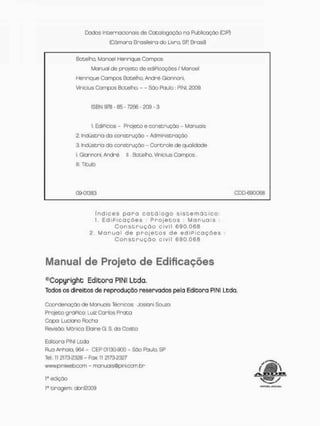 Dados Internacionais de Catalogação na Publicação ÍCIP}
(Cãmona Brasileira do Livno. SR BrasiQ
Botelho, Manoet Henrique Campos
Manual cie projeco de ediPicoções i Manoel
Henrique Campos Bocelho, André Giannoni,
Vinícius Campos Botelho. - - São Paulo : PJNI, £009.
ISBN S T B - 8 5 - 7266 - 209 - 3
1. EdiPioios - Projeto e construção - Manuais
2. Industrio do construção - Administração
3. Indústria da construção - Controle de qualidade
I. Giannoni, André. II.. Botelho, Vinícius Gannpos.
III. Título
09-01383 CDD-690.G63
í n d i c e s p a r a c a t ã i o g o s i s c e r n ó c i c o :
1, E d i P i c a ç ò e s : P r o j e t o s : M a n u a i s :
C o n s t r u ç ã o c i v i l 6 9 0 , 0 6 8
2 M a n u a l d e p r o j e c o s d e e d í P i o a ç ã e s
C o n s t r u ç ã o c i v i l 6 9 0 . 0 6 8
Manual de Projeto de Edificações
^Copyright Editora PIN1 Ltda
Todos os direitos de reprodução reservados pela Editora PI NI Ledo.
Coordenação de Manuais Técnicos: Josiani Souao
Projeto gráPico: Luiz Carlos Prata
Capo: Luciano Rocha
Revisão: Mõnica Elaine G, S, da Costa
Editora PINI Ltda
Rua Anhaia, 964 - CEP 01130-900 - SÒO PdulQ. SP
Tel,: 1
1 2173-2328 - Fax 1
1 2173-2327
www.piniweb.com - manuois®pinicam br
a edição
ta tiragem: abr/2009
 