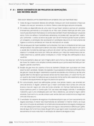F - 8 - ERROS SISTEMÁTICOS EM PROJETOS DE EDIFICAÇÕES.
NÃO (IMCORRA NELES!
Esce a LI con detectou erros siscerriátícos em projecos civis que reproduzo aqui;
1} Caixa de água inacessível debaixo do telhado, Colcque-a em locai acessível e Faço sua
limpeza uma vez por semestre, no mínimo. Deixe a caixa de água sempre tompada.
2) Em todas as dependências de uma casa há que haver janelas e portas em posições
Cronsversas, permitindo a circulação do ar Nõo usar janelas inteiriças de vidro, pois
nos chuvas elas Picam Fechadas e no verão elas cambem Picam Fechadas por cousa do
vento. Como as velhas e maravilhosas venezianas, os janelas têm que permitir opera-
ção. Lembrete - o vento só entra se puder sair Se em Prente à janela houver próximo
um anteparo, a ventilação não acontecera. A ventilação natural é um instrumento de
higiene e conPorto ambiental, em Pace da retirada do ar viciado.
3) Náo se esqueça de impermeabilizar as Fundações, Com isso, a umidade do terreno, que
sempre exisce. não subird pora dentro da casa. Umidade dentro da casa è ruim para
a saúde dos moradores, estraga a pintura do andar térreo. daniFica livros e outros
objetos, A umidade entrando por Palho de telhada por Falta de revestimento de pa-
redes externos ou subindo pelas Fundações é o maior inimiga das ediPicoçães e seus
usuários.
4) FOrto de banheiro deve ser bem Frágil e abrir para Pora e não deve t e r nenhum tipo
de chave. No máximo uma simples tramela avisando que a porta está Fechada por t e r
alguém usando o banheiro.
5) Botijâo de gás Fora da cozinha e Pora da banheiro. Botijâo tem que estar em área
externo, bem ventilada, Botijâo não explode. O que explode é ambiente conPir.ado cheio
de gás por causa de algum vazamento e quando se acende uma chama ou se Paz uma
ligação elétrica. (Na época que estava sendo escrito este texto, um casal morreu em
um quarto de motel Acredita-se que a causa da morte tenha sido vazamento de gás
no sistema de aquecimento da água da piscina do quarto.)
6) Em comunicação visual nos ediPicações, jamais, mas jamois mesmo, use amarelo em
cima de branco. É ilegível. Lembrar que o maior contraste não é preto em cima de
bronco, mas sim negro em cima de Fundo amorelo Um Pamoso Pabriconte de pro-
dutos químicos para a Construção Civil usa essa estratégia cobrida. A sinalização
rodovária, que é urna sinalização para ser lida a distância, usa sempre negro sobre
amarelo. Outro erro no uso de cores é usar verde claro em Fundo branco e negro em
cima de cinza escuro.
7) O ventilador do sistema de esgotos é Pundomental poro que um bom escoamento do
esgoto aconteça. A menor das importâncias do ventilador é retirar cheiro, se é que
ele o tiro. A Punção da ventilador é na hidráulica do escoamento do esgoto. Analogia; ao
virar de cabeça para baixo uma garraPa com água, o escoamento é diFícil e por golFa-
das de água Se Furarmos a base da garraPa, e que agora estó na posição superior o
escoamento ê multo mais Pácil. A ventilação do sistema de esgoto é isso.
 