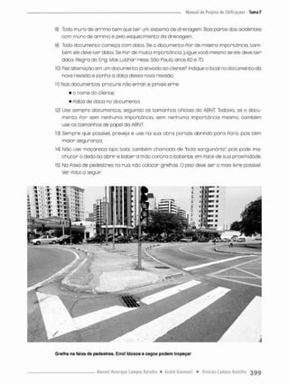 8) Todo muro de arrimo cem que ter um sistemo de drenagem. Boa parce dos acidences
com mura de arrimo é pelo esquecimento da drenagem.
9) Todo documenco começa com doca. Se o documento Por de misero importância, tam-
bém ele deve t e r dato. Se Por de muita importòncio. julgue você mesmo se ele deve t e r
data. Regra do Eng, Max Lothar Hess, São Paulo, anos 60 e 70,
10) Fez alteração em um documenco jã enviado oo cliente? Indique o local no documento da
nova revisão e ponha a data dessa nova revisão.
11) Nos documentos, procure não errar e jamais erre:
• o nonne do cliente;
• Pata de dota no documento
12) Use sempre documentos, seguindo os tamanhos oPic:ais do ABNT Todavia, se o docu-
mento Por sem nenhuma importância, sem nenhuma importância mesmo também
use os tamanhos de papel da ABNT:
13) Sempre que possível, preveja e use na sua obra partas abrindo para Para, pois têm
maior segurança.
14) Não use maçaneta tipo bola. também chamada de "bola sanguinária", pois pode rna-
chuean o dedo ao abrir e bater a mão contra o batente, em Pace de sua proximidade.
15) Na Paíxa de pedestres na rua, não colocar grelhas. O piso deve ser o mais livre possível.
Ver Poto a seguin
Grelha na faixa cie pedestres. Erro! Idosos e cegos podem tropeçar
 