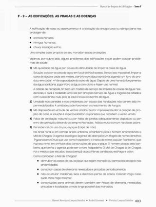 F - 9 - AS EDIFICAÇÕES, AS PRAGAS E AS DOENÇAS
A ediPicação de caso ou apartamento é o evolução da antiga toco ou abrigo pana nos
proteger de:
• animais Ferozes;
• inimigos humanos;
• chuva, insolação e Frio,
Uma simples cosa propicia ao seu moradon essos proteções.
Vejamos, par outro lado, alguns problemas das ediPicações e que podem causar proble-
mos de saúde:
1) MO qualidade da águo pon causa do dificuldade de limpar a caixa de água,
Solução: colocar a caixa de ãgua em local de Fácil acesso. Sendo isso impossível, limpar o
caixa de água a coda seis meses, obrá-la com ãgua sanitária, jogando um litro do pro-
duto em coda l m:3de capacidade do caixa de água. Depois de uma hora do lançamento
da água sanitária, jogar Pora a água com oíoro e Pazer uso normal.
A cidade de Penã polis, SP. cem um modelo de serviço de limpeza de caixas de água resi-
denciais o qual ê realizado uma vez por ano pelo Serviço de Água e Esgoto da cidade e
com custo direto nulo, pois já está incluso na tariPo de água
2) Umidade nas paredes e nos ambientes por causa das Fundações não terem sido im-
permeabilizadas, A umidade pode Favorecer o crescimento de Fungos
3} Má disposição em virtude de ventos úmidos Se Por impossível mudar a posição de pro-
jeto do cosa. o solução é impermeabilizar as paredes que recebem o vento úmido,
A) Falta de ventilação natural ou por Falta de janelas adequadamente dispostos ou per
erro de operação, deixando-as sempre Fechadas hábito muito comum na classe pobre.
5) Persistência do uso da pau-a-pique (taipa de mão).
Na área rural e em certas áreas urbanas, o barbeiro pica o homem transmitindo o
Mal de Chagas, O agente etiológico (agente do doença} ê um Flagelo de nome cientiPico
Tryponosoma CfXtzi, que usa como hospedeiro o inseto de nome popular 'barbeiro", que
Foz seu ninho em oniPícios das constnuções de pau-a-pique. O homem picado pelo bar-
beiro, que tenha o agente, pode ser o novo hospedeiro. O Mal de Chagas (o dr. Chagas
Poi o médico que estudou esso doença) ataca Pibras cardíacas esõPago e côlon.
Como combater o Mal de Chagas?
• derrubar as casas de pau-a-pique que sejam moradia ou barracões de apoio nas
proximidades:
• construir casas de alvenaria revestidas e pintadas periodicamente;
• não acumular madeiros, lixos e detritos p e r t o de casas. Colocar Pogo nisso
tudo, rnos Pogo mesmo!
• construções para animais devem também ser Peitas de alvenaria, revestidas,
pintadas e localizadas o mais longe possível das moradias;
 