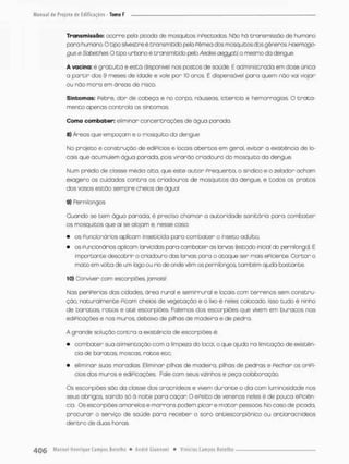 Transmissão; ocorre peto picodo de mosquitos infectados Não ha transmissão de humano
para humano. O tipo silvestre é transmitido pela Fêmea dos mosquitos das gêneros Hoemago-
gus e Sabeches. O tipo urbano ê transmitido pefo Abóbs aegypti. o mesmo da dengue.
A vacina: é gratuita e está disponível nos postos de saúde E administrada em dose único
a partir dos 9 meses de idade e vale por 10 anos. É dispensável para quem nâo vai viajar
ou nõo mora em áreas de risco.
Sintomas: Pebre, dor de cabeça e no corpo, náuseas, icterícia e hemorragias, O t r a t a -
mento apenas controla os sintomas,
Como combater: eliminar concentrações de água parada.
S) Áreas que empoçarn e o mosquito da dengue
No projeto e construção de edifícios e locais abertos em geral, evitar a existência de lo-
cais que acumulem água parado, pois virarão criadouro do mosquito do dengue,
Num prédio de classe médtã alta, que este autor Freqüenta, o síndico e o zelador acham
exagera os cuidados contra os cniadouras de mosquitos do dengue, e todos os pratos
dos vasos estão sempre cheios de águo!
9) Penni longos
Quando se tem água parada, è preciso chamar a autoridade sanitária para combater
os mosquitos que ai se alojam e, nesse caso:
• os funcionários aplicam inseticida paro combater o inseto adulto:
• as funcionários aplicam Sarvcjdas para ccmbacen as larvas (estodo inicial do pemi longo}. É
importante descobrir o criadouro das larvas para o atoque ser mais eficiente. Cortar o
moto em volta de um togo ou rio de onde vêm os pernibngos, também ajuda bastante.
10) Conviver com escorpiões jamais!
Nas periferias das cidades área rural e semi murai e locais com terrenos sem constru-
ção, naturalmente Ficam cheios de vegetação e o lixo é neles colocado, isso tudo ê ninho
de baratos, ratos e o té escorpiões. Falemos dos escorpiões que vivem em buracos nos
ediFicoçães e nos muras, debaixo de pilhas de modeira e de pedra
A grande solução contra a existência de escorpiões é:
• combater sua alimentação com a limpeza do local, o que ajuda no limitação de existên-
cia de baratas, moscas, ratos etc;
• eliminar suas moradias. Eliminor pilhas de madeira, pilhas de pedras e Pechar os orifí-
cios dos muras e edificações, Fale com seus vizinhos e peça colaboração.
Os escorpiões são da classe dos aracnídeas e vivem durante o dia com luminosidade nos
seus abrigos saindo só à noite para caçar O ePeito de venenos neles é de pouco eficiên-
cia. Os escorpiões amarelos e marrons podem picar e m a t a r pessoos. No caso de picoda,
procurar o serviço de saúde para receber o soro antiescorpiánsco ou ontiaracnídeos
dentro de duos horos,
 