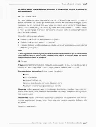 Ver* Instituto Butontã, Seção da Antrópodos, Peçonhentos. Av. Vital Brasil, 1500, Sao Paulo , SP. Disponível em:
www.butaritan.gov.br
11) Os ratos e as casas
Os ratos rondam as casas e sempre há a tendência de sé chamar as autoridades sani-
tários para motá-íos. Mesmo a,ue matem com venenos 90% dos ratos da região, os 10%
restantes vão em menos de dois anos voltar ao mesmo número anterior Fia tos depen-
dem paro sobreviver de aguo e comida Água eles sempre encontrarão. Comida pode ser
0 Ratar que os impeça de crescer Dar destino adequado ao lixo e restos orgânicos em
geral é o ação irdiçada,
Consultar sobre pragas urbanas;
• PrePeitura de São f^aulo (www,prePeitura,sp.govbr);
» PrePeitura de Maringá (wwwmaringa.prgatfbr);
• Instituto Biológico - órgão estadual que estudo, entre outros coisas as pragas urbanas
(www. bioJog ico.spgav br),
Noto
1 Poro regiões com malária (regiões próximas de Florestas), recomenda-se que os casos tenham
mosquiteiros que antes Foram lavados com inseticidas. Prestas no assoalho devem ser elimina-
das para evitar o acesso de mosquitos.
12) Dengue
O que é: doença transmitida pelo mosquito Aedes oegypoi. Há duas Formas da doença o
clássica e a hemorrágica (que provoca sangramentos, podendo levar á morte).
Como combater o mosquito: eliminar a água parada em;
• vasos;
• gar raPas vazias;
• pneus velhos (Furá-los);
• piscinas abandonadas, portanto, água sem clara;
• qualquer concentração (poço) de água parada.
Sintomas: podem aparecer após cinco dias: dor de cabeça e nos olhos, Febre alta, dor
nos músculos e nas juntas manchas avermelhadas pelo corpo, Praqueza e, em alguns ca-
sos, sangramentos.
Trata manto: nõo há t r a t a m e n t o especiPico. Os sintomas são combatidos com antitér-
micos e analgésicos. A dengue hemorrágica exige internação e reposição de liquido. Não
há vacina.
Vejam o u t r a explicação
 