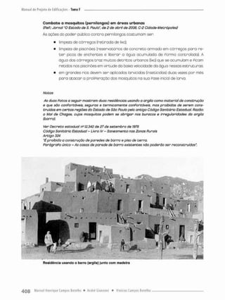 Combate a mosquitos (pernilongos) em ãreas urbanas
(PeP.: Jornal'O Estado de S. Paulo", de 2 de abril de 2006, C-2 Cidade-Mebrópoles)
As ações do poder público contra pernilongos coseu ma m sen;
• limpeza de córregos (retirada de lixo);
• limpeza de piscinões (reservatórios de concreto armado em córregos para re-
t e r picos de enchentes e liberar o água acumulada de Porma controlada). A
água dos córregos traz muitos detritos urbanos (lixo) que se ocumulam e Picam
retidos nos piscinões em virtude da baixa veleeidade da ãgua nessas estruturas
• em grandes rios devem ser aplicados larvioidas {inseticidas) duas vezes pon mês
para acacar a proliferação dos mosquitos na sua Fase inicial de larva.
Notas
As duas Potos a seguir mostram duas residências usando a argila como material de construção
e que são conPortãveis, seguras e termicamente conPortãveís, mas proibidas de serem cons-
truídos em certos regiões do Estado de São Poulo pelo antigo Código Sanitário Estadual. Ptazõo:
o Mal de Chagas, cujos mosquitos podem se abrigar nos buracos e irregularidades da orgilo
(barro).
Ver Decreto estadual ns 12.342 de 27 de setembro de 1978
Código Sanitário Estadual - Livro IV-Saneamento nas Zonas Punais
Artigo 324
"é proibida a construção de paredes de barro e piso de terra.
ParãgraPo único - As casas de parede de barro existentes não poderão ser reconstruídas".
Residência usando o barro (argila) Junto com madeira
 
