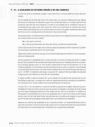 F -10 - A QUALIDADE DO AR NUMA REGiÂO E NO SEU SUBSOLO
ConPorme evolui o sociedode, surgem novos assuntos e novos problemas antes não pre-
visíveis.
Numo cidade da Grande São Paulo, POÍ construído um conjunto habitacional que, depois
de pronto e habitodo, se descobriu que Pora construído sobre um ontigo descarte de
produtos químicos de urna indústria. O cheiro e as análises do ar ambiente levaram á
conclusão de que algo muito sério devia ser Peito. Foi construído um sistema de tubos
enterrados e bamba de vácuo no terreno pana succionar os gases existentes dentro do
terreno e com o subsequente entrada de ar não-contarninado.
Se tivesse havido um levantamento prévio do uso do terreno, detectando que Poro usado
como lixõo indústriaI, teria cabido:
* ou não usar o terreno;
• ou retirar previamente, ao início dos obras, o material contaminante.
Como não era de norma Pozer isso e não se sabia do depósito de lixo industrial, o proble-
ma aconteceu e persiste de Forma controlada.
Talvez tenha sido a pnimeira vez que uma contaminação gasosa interferiu num empreen-
dimento habitacional.
Outra questão é a qualidade do a r no entorno de um terreno. Na década de 60. a região
do ABC Czona industrial da Grande São Paulo) teve que tomar medidas pioneiras no tocan-
t e á poluição gosasa, pois o ar era quase irrespirável em í-ace do lançamento no ar de
resíduos gasosos. Foi o primeira vez que prefeituras se uniram e criar a m uma entidade
municipal regional de nome "Comissão In ter municipal de Controle de Poluição das Águas e
do Ar • CICPAA". O ineditismo abrangia o assunto "ar". pela primeira vez objeta de estudos,
e ações para sua melhoria e controle de sua poluição,
A região do ABC e depois Cubatào, SR outra cidade com problema de poluição do ar por
atividades industriais, conseguiram melhorar significativamente o poluição, principalmen-
t e o poluição do a r Todos colaboraram principalmente as indústrias.
O auton M H C. B„ acompanhou o assunto do ABC e, quando ia á região, sabia de sua pro-
ximidade em Face do cheiro químico que anunciara a chegada. A situação era tão grave
que Ferrugem (oxidação) prematura nas chaporios dos carros produzidos na região era
atribuída á má qualidade do an Se o má qualidade do on Fozia mal à pintura de chapas
de aço, que mal terrível devia Paaer nos pulmões dos moradores do região, no sua maior
parte famílias de empregados dos indústrias automobilísticas ai sediadas.
Vejamos os critérios de qualidade do ar e, quando se fizer um empreendimento, seria o
caso de contratar urn levantamento de campo com a tomada de amostros suas análises
em laboratório e comparação dos resultados com os podrões aceitáveis.
 