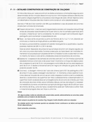 F - 1T - DETALHES CONSTRUTIVOS DE CONSTRUÇÃO DE CALÇADAS
Em leis e decretos, por vezes encontram-se dados preciosos e orientações seguras para
determinadas obras, A Punção deste livro é procurar inPormaçces valiosos e distribui-las
pora jovens colegas engenheiros, arquitetos e tecnólogos de todo o Brasil. Vejamos como
um detalhado e minucioso decreto mostra como construir uma calçada (passeio).
Decreto ne 169, de 12 de novembro de 1940, que estabelece o tipo de passeio de concreto
simples (sem armadura) cimentado;
a) Prepara do terreno - o terreno será regularizada e socado, com soquete manual (10 kg)
antes de colocadas ripas (madeira). Se houver loma ou lixo na camada superPicial, será
trocado o material por terna consistente.. Na última socagem será embutido algum
pedregulho, para aumentar o capacidade do solo.
b) Ripas - as ripas serão de peroba ou pinho do Raraná, de 5 x 1 ou 7 x t cm, devendo ser
continuas ou snteiros os longitudinais ou paralelos ás guias
As ripas ou juntos dividirão o passeio em painéis retangulares ou quadrados, o quanto
possíveis, medindo de 0,80 m a 1,30 m de lado.
Deve-se evitar disposição de juntas tal que produzo encontro em ângulos agudos, as-
sim como as juntos alternadas Dunante a execução, as ripas devem ser mantidas fir-
memente na sua posição por piquetes de Perro cravados no solo a cada metro e meio,
no máximo, As ripas e o solo serão umedecidos antes do lançamento do concreto,
c) Espessura - a espessura da camada de concreto será de 7 cm. Em Frente a portas de
estabelecimentos comerciais onde posso haver movimento e choque de objetos pesa-
dos, a espessura será de 10 cm; nas passagens e entradas de carros essa espessura
serã de 12 cm O declive transversal será, em regra, em direção ãs guias, de 2%, não
pcdendo exceder de 3%.
d) Concreto - a dosagem miníma é de 1 saco de cimento para 100 I de pedregulho e 100 I
de areio. É muito usada a dosagem volumétrica 1 : 3 : 5 {cimento, areia e pedra). O con-
creto deve ser lançado de uma só vez em toda a espessura sobre a t e r r a umedecida,
devendo o acabo mento da superPície ser Peito cuidadoso men te a desempenadeira A
superPície recém-acaboda deve ser protegida tanto do sol como do transita por meio
de colocação de areio úmida, socos molhados, tábuas, cercos, até adquirir a necessá-
ria resistência, durante uma semana. A proporção de água regulo de 23 a 261 por saco
de cimento de 50 kg, Junto ás ripas, o acabamento pode sen melhorado a colher Todo
o material empregado deve ser Ismpo e uni Porme.
Nota s
Em alguns poises, todos os calçados sào construídas usando, adicionalmente ao concreto, telas
soldadas como armadura de distribuição.
Valem sempre as palavras do saudoso Eng, Henglsio Coelho Botelho sobre as calçadas:
"As cidades serõo mais humanas quando os calçadas Porem contínuas e os leitos carroçóveis
Porem descontínuos..,"
Quem entendeu, entendeu...
 