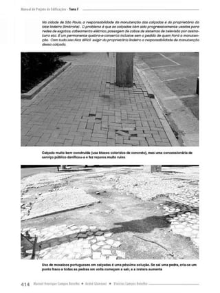 Na cidade de São Pauto, a responsabilidade do manutenção da$ calçadas é do proprietário do
lote lindeiro (limitroPe). O problema é que os calçadas têm sido progressivamente usadas poro
redes de esgotas, cabeamento elétrico, passagem de cabos de sistemas de televisão por assina-
tura etc. É um permanente quebra-e-conserta inclusive sem o pedido de quem Fará a manuten-
ção. Com tudo isso Pica diPícit exigir do proprietário lindeiro a responsabilidade de manutenção
dessa calçada.
Calçada muito bem construída (usa blocos coloridos de concreto), mas uma concessionária de
serviço público danificou-a e fez reparos muito ruins
Uso de mosaicos portugueses em calçadas é uma péssima solução. Se sai uma pedra, cria-se um
ponto fraco e todas as pedras em volta começam a sair, e a cratera aumenta
 