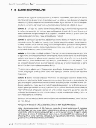 F -13 - BAIRROS SEM1PARTICULARES
Dentro do situação de conPlitos sociais que vivemos nas cidcdes, neste inicio do século
XXI, há tendência de se criarem "ilhas de bem-viver" ou "oásis no meio de deserto". Algumas
dessas criações sãa legais e outras maniPestamente ilegais Vejamos os bairros semipar-
ticulares ou mesmo particulares e analisemos suas condições sob a ótica do autor
solução a - uso tipo vila Mesmo sendo áreas públicos, olguns moradores organizam-se
e Fecham os acessos o ela, colocam guarita, bloqueio e ninguém de Pora da área entra.
Essa liberalidade Poi aprovcda por lei municipal da cidade de São Paulo, que, no ponta de
vista deste auton oPende e rasga a Gonstituiçdo Federai.
solução b - bairros em condomínios São bairros criados dentro do PilosoPia de ilhas sepa-
radas da cidade. Cercados por muros e guaritas de entradas envolvem terrenos parti-
culares. Nada há o que Palar em irregularidades legais. Notor que, sendo áreas particu-
lares as redes de esgoto e de águas pluviais internas a esse condomínio têm que ser de
construção do incorporadar do condomínio.
solução c - bairro tipo "qualidade ambiental" São bairros normalmente próximos às praias
e bgos muito procurados nos Pins de semana por turistas. Para evitara uso da área para
estacionamento, os moradores cercam seu bairro com barreiras e Pormam uma óreo de
diPícil entrada, pois o bolsõo só tem uma entrado, que ê disParçada e tem pequena "boca
de entrada", desestimufcindo a penetração de carros que procuram essa órea só para
estacionar Além disso, colocam-se pracas do tipo:
"Proibida o entrada de caminhões, peruos e a realização de piquenique (convescote)" En-
volvem e segregam áreas públicas como ruas e praças. Entende o autor que seja umo
ilegalidade.
solução d bairro cheio de lombadas. Pelo menos náo sõo ilegais. Na cidade de Sõo Paulo,,
próximo ao belo Forque do Ibirapuera, em um conjunto de ruos de trânsito local e de
pequena largura (até incompotivel com o beleza do bairro), Poram colocadas muitas lom-
badas, cuja altura é maior que o normal, diPiculcando a passagem por ai. O Pato gerou um
bairro quase que Pechado e que, no prática, só as moradores entram Ele Poi chamado de
"Bairro Ambiental". Chegou-se a pensar em uma novidade suigeneris, que seria o caso de
calçadas atravessarem as ruas, criando mais problemas ao indesejável tráPego, emboro
com riscos pora os pedestres.
Em cada rua na entrada desse bairro haverá uma lombada localizada a cerca de 15 m
do inicio do rua.
Ver o jornal "O Estado de S. Paulo", de 21 de outubro de 2004 - Seçôo "Metrópole".
Nota - Num shopping cencer de São Paulo, por causa dos vários atropelamentos de visitantes
do shopping por carros à procura de um estacionamento, adotou-se uma medida radical. Foram
implantadas saliências de concreto que obrigam os carros a andarem muito devagar. A solução
durou pouca. O número de ocidentes caiu a zero, mas os motoristas (90% dos visitantes de um
shopping vêm de carro) exigiram a retirada do piso especial. Lamentavelmente a segurança do
pedestre Picou atrás da conFortc automobilístico.
 