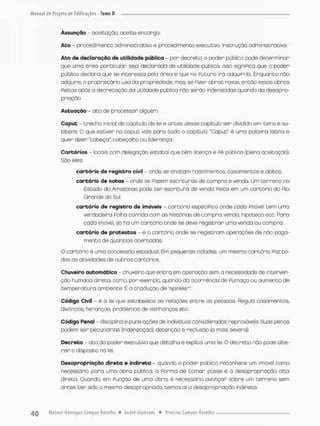 Assunção - aceitação, aceite encango
Ato - procedimento administrativo e procedimento executivo. Instrução administrativa.
Ato de declaração de utilidade pública - por decreto, o poder pública pode determinar
que uma área particular seja declarada de utilidade pública. Isso signiPica que o poder
público declara que se interessa pela ãrea e que no Puturo iró adquiri-la. Enquanto não
adquire, o proprietário usa da propriedade, mas, se Pizer obras novas, então essas obras
Peitas após a decretação da utilidade pública não serão indensedas quando da desapro-
priação,
Autuação - ato de processar alguém.
Caput -- trecho inicial de capitulo de lei e antes desse capitulo ser dividido em itens e su-
bitens. O que estiver no caput vale para todo o capítulo. "Caput" é uma palavra latina e
quer dizer "cabeça", cobeçalho ou liderança.
Cartórios - locais com delegação estatal que têm licença e Pé pública {plena aceitação)-
São eles
cartório da registro civil - onde se anotam nascimentos casamentos e óbitos.
cartório de notas - onde se Pazem escrituras de compra e venda, Um terreno no
Estado do Amazonas pode ter escrituro de venda Feita em um cartário do Rio
Grande do Sul
cartório do registro de imóveis - cartório especíPico onde cada imóvel tem uma
verdadeira Folha corrida com as histórias de compra, vendo, hipoteca etc. Para
cada imóvel, só ha um cartório onde se deve registrar uma venda ou compra,
cartório de protestos - è o cartório onde se registram operações de nâo paga-
mento de quantias acertadas,
O cartório é uma concessão estadual. Em pequenas cidades, um mesmo cartório Paz to-
das as atividades de outros cartórios.
Chuveiro automático - chuveiro que entra em operação sem a necessidade de interven-
ção humana direta, como, por exemplo, quando da ocorrência de Fumaça ou aumento de
temperatura ambiente. É a tradução de "spinkler".
Código Civil - é o lei que estabelece os relações entre as pessoas, Regula casamentos,
divórcios, heranças, problemas de vizinhanços etc.
Código Penal - disciplina e pune ações de indivíduos considerados reprováveis, Suas penas
podem ser pecuniárias (indenização), detenção e reclusão {a mais severa).
Decreto - ato do poder executivo que detalha e explica uma lei, O decreto não pode alte-
rar o disposto na lei.
Desapropriação direta e indireta • quando o poder público reconhece um imóvel como
necessário para uma obra pública, a Forma de cornar posse é o desapropriação dita
direta, Quando, em Função de uma obra, é necessário avançar sabre um terreno sem
antes t e r sido o mesmo desapropriado, temas ai a desapropriação indireta.
 
