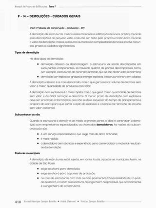 Manual
F - 14 - DEMOLIÇÕES - CUIDADOS GERAIS
(ReP.: Práticas da Construção ~ Sinduscon - SP)
A demolição de estruturas muitos vezes antecede a ediPicação de novos prédios. Guando
essa demolição é de pequeno vulto, costuma ser Peita pela próprio construtora. Quando
o vulto da demolição cresce, o assunto aumenta na complexidade técnica e envolve recur-
sos, prazos e cuidados signiPícativos.
Tipos de d e m o l i ç ã o
Há dois tipos de demolição:
• demolição clóssica OU desmontagem: a estrutura vai sendo decomposto em
suas partes componentes, sá havendo quebra de partes decamponiveis como,
por exemplo, estruturas de concreto armado que só são destruídos a morreta;
• demolição por explosivos: graças á energia explosiva, a estrutura entro em colapso.
A demolição clássica é a mais demorado, mas a que gera menor volume de detritos sem
valor e maior quantidade de produtos com vabn
A demolição com explosivos é a mais rápida, mas o que gera maior quantidade de detritos
sem valor e de diPIcil remoção e descarte. O menor prazo de demolição com explosivos
deve ser encarado criticamente, pois não se deve esquecer do tempo de planejamento e
preparo da abra para que soPra a ação do explosivo e o tempo da remcção de entulho
sem valor comercial.
Subcontratar ou não
Quando a estruturo o demolir é de médio a grande porte, o ideal é contratar a demo-
lição com empreiteiros especializados, as chamadas demolidoras. As razòes da subcon-
t r a t a ç ã o sõo:
• é um serviço especializodo e que exige mão-de-obra treinada;
• é mais rápido;
• a demolidora tem técnicas e experiência para comercializar o material resultan-
t e da demolição
Posturas municipais
A demolição de estruturas está sujeita, em vários locais, a posturas municipais. Assim, na
cidade de São Paulo;
• exige-se alvará para demolição;
• exige-se alvará para tapumes de proteção,
• no caso de estruturas com três ou mais pavimentos, há necessidade de, no pedi-
do de olvara, constar o assinatura de engenheiro responsável, que normalmente
ê o engenheiro da construtora.
 