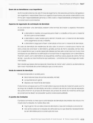 Quem são as demolidoras e sua importância
As Pirmas demolidoras não são Pirmas de engenharia, não escondo, portanto, obrigadas a
t e r engenheiro responsável. Este é um aspecto importante, pois sendo a demolidora uma
Pirma sem responsabilidade perante o CREA, toda o responsabilidade proFissional recai
na construtora contratante.
Aspectos da negociação da contratação de demolição
Ao se contratar uma demolição, existem três Pormos de t r a t a r o aspecto Pinanceira
envolvido
• a demolidora recebe uma quantia pora Pazer o trabalho e Pica com a material
da obra pora comercializar;
• o demolidora nado recebe para demolin Picando com a material da demolição
como pagamento do seu trabalho;
• a demolidora paga pana Pazer a demolição e Pica com o material da demolição.
No caso da demolição de residências de alto valon é comum a construtora retirar da
obra, antes de contratar a demolidora, grades, portas de Perro, escodas, vitrais. Mos-
t r a a experiência que a venda separada dessas partes pela construtora é muito mais
vantojoso do que deixá-los na ediPicação e incorporó-las na negociação com a demolidora
Ficariam, assim, com a demolidora as esquadrias, caixilhos, tubos peças de cobre, Perros
de laje - que são os mais Facilmente oproveitóvess -. luminárias, barrotes (vigas de madei-
ra) e tijolos.
Sem dúvida que estes Ultimas tipos de materiais, de menor valor unitário, as demolidoras
têm maior Facilidade de comercialização que a construtora
Venda do material de demolição
O material demolido é vendido paro;
• decoradores {caso de portas, escadas, vitrais};
• consumidores em geral;
• depósito de material de demolição,
É altamente vantajoso para a Pirma demolidora que as vendas do material usado ocorra
ao longo da trabalho de demolição, servindo o canteira do obras como loja de exposição.
Isto pode amorron os prazos de demolição aos prazos de vendo do material, sendo que
as construtoras devem se acautelar quanto a esta eventualidade.
A questão das fundações
É pratica corrente no meio que a contratação da demolição de prédios nõo inclua a re-
moção dos Fundações. As razões disso sõo:
• regra geral, não se sabe antes da demolição o tipo de Fundação a encontrar;
• não serão todos as Fundações da velha estrutura que deverão necessariamen-
te ser demolidas para a construção da nova.
 