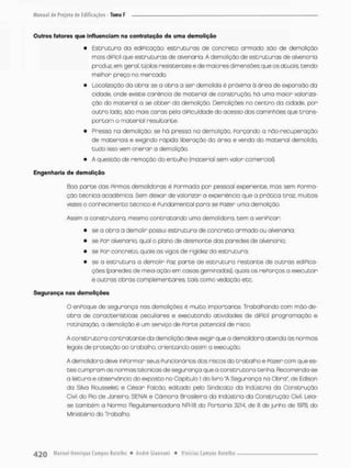 Outros fatores que influenciam na contratação de uma demolição
• Estrutura do ediPicoçoo: estruturas de concneco armado são de demolição
mais diPícií que estruturas de alvenaria. A demolição de estruturas de alvenaria
produz, em geral, tijolos resistentes e de maiores dimensões que os atuais tendo
melhor preço no mercado.
• Localização da obra; se a obra a sen demolida é próxima ã ãrea de exponsão da
cidade, onde existe carência de material de construção há uma maior valoriza-
ção do material a se obter da demolição. Demolições no centra da cidade, por
outra lado, são mais coras pelo dificuldade do acesso dos caminhões que trans-
portam o material resultante
• Presso na demolição; se hü pressa na demolição. Forçando o não-recuperação
de materiais e exigindo rápida liberação da área e venda do material demolido,
tudo isso vem onerar o demolição,
• A questão de remoção do entulho (material sem valor comercia0-
Engenharia de demolição
Boo porte das Pirmas demolidoras é Ponmada por pessoal experiente, mas sem Forma-
ção técnica acadêmico, Sem deixar de valorizar a experiência que a prática traz, muitas
vezes o conhecimento técnico ê Fundamental para se Fazer uma demolição.
Assim a construtora, mesmo contratando uma demolidora, tem a veripicar:
• se a obra a demolir possui estrutura de concreto armado ou alvenaria;
• se For alvenaria, qual a plano de desmonte das paredes de alvenaria;
• se For concreto, quais as vigas de rigidez da estrutura;
• se a estrutura a demolir Faz parte de estrutura restante de outras ediPica-
ções (paredes de meia ação em casas gemi nadas), quais os rePorços a executar
e outras obras com piementares tais como vedação etc.
Segurança nas demolições
O enPoque de segurança nas demolições é muito importante, Trabalhando com mão-de-
obra de características peculiares e executando atividades de diPicil prcgramoção e
rotinizoção, a demolição é um serviço de Ponte potencial de risco.
A construtora contratante da demolição deve exigir que a demolidora atenda ás normas
legois de proteção ao trabalho orientando assim o execução,
A demolidora deve inpormar seus Puncionários dos riscas do trabalho e Pazer com que es-
tes cumpram as normas técnicas de segurança que a construtora tenho, Recomenda-se
a leitura e observância do exposto no Capitulo 1 do livro 'A Segurança na Obra", de Edison
da Silva Rousselet e César Falcão, editado pelo Sindicato da Indústria da Construção
Civil do Rio de Janeira, SENAi e Câmara Brasileira da Indústria da Construção Civil. Leia-
se também a Norma Regulamentado™ NR-18 do Portaria 3214, de 8 de junho de 1978, do
Ministério do Trabalho,
 