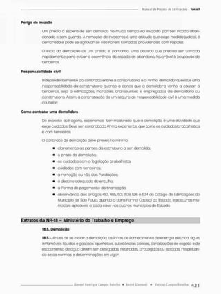 Perigo de invasão
Um pnédiü ò espera de sen demolido hú muito tempo Poi invadido por cer Picado aban-
donado e sem guarda. A remoção de invasores é uma atitude que exige medida judicial, é
demorada e pode se agravar se não Forem cornadas providências com rapidez
O inicio da demolição de um prédio é, portanto, uma decisão que precisa ser camada
rapidamente paro evitar a ocorrência do esto do de abandono, Povorãvel 0 ocupoção de
tercei ros.
Responsabilidade civil
Independentemente do contrato entre o construtora e a Firma demolidora, existe uma
responsabilidade da construtora quonto a danos que a demolidora venha a causar a
terceiros. seja a ediPicações, moradias, transeuntes e empregados da demolidora ou
construtora. Assim, a contratação de um seguro de responsabilidade civil é uma medida
cautelon
Como contratar uma demolidora
Do exposto até agora, esperamos ter mostrado que o demolição é uma atividade que
exige cuidados. Deve ser contratada Pirma experiente, que tome os cuidadas trabalhistas
e oom terceiros.
O contrato de demolição deve prever; no minimo:
• claramente as partes da estruturo o ser demolido;
• o prazo da demolição;
• os cuidados com a legislação trabalhista;
• cuidados oom terceiras;
• a remoção ou não das Fundações;
• o destino adequado do entulho;
» a Forma de pagamento do transação;
• observância dos ortigos 483, 485 501, 509. 526 e 534 do Código de EdiPicações do
Município de Sõo Paulo, quando a obra Por na Capital do Estado, e posturas mu-
nicipais aplicáveis a cada coso nos outras municípios do Estado,
Extratos da NR-18 - Ministério çío Trabalho e Emprego
18,5. Demolição
18,5,1, Antes de se iniciar a demolição, as linhas de Fornecimento de energio elétrica, água,
inPlamávéis líquidos e gasosos liqueFertos, substâncias tóxicas, canalizações de esgoto e de
escoamento de água devem ser desligadas retirados, protegidas ou isoladas, respeitan-
do-se as normas e determinações em vigor
 