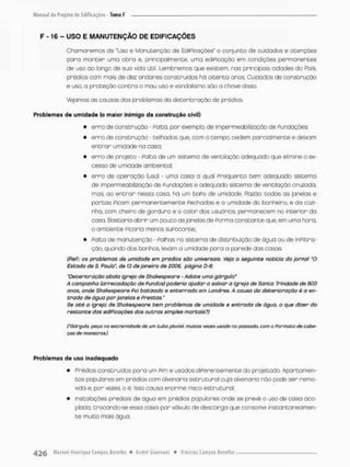 F -16 - USO E MANUTENÇÃO DE EDIFICAÇÕES
Chamaremos de "Uso e Manutenção de EdiPicações" o conjunto de cuidadas e atenções
poro monten umo obro e, principalmente, umo ediPicoção em condições permanentes
de uso ao longo de sua vida útil. Lembremos que existem. nos principais cidades do País
prédios com mais de dez andares construídos há oitenta anos Cuidados de construção
e uso, a proteção contra o mau usa e vandalismo são a chave disso,
Vejamos as causas dos problemas da deterioração de prédios.
Problemas d e u m i d a d e (o maior inimigo da construção civil)
• erro de construção • Falta, por exemplo, de impermeabilização de Fundações;
• erro de construção - telhodos que, com o tempo, cedem parcialmente e deixam
entrar umidade na casa:
• erro de projeto - Pãlta de um sistema de ventilação adequado que elimine o ex-
cesso de umidade ambiental.
• erro de operação (uso) - uma casa a qual Freqüento tem odequado sistema
de impermeabilização de Fundações e adequado sistema de ventilação cruzoda,
mas, ao entrar nessa casa, há um baPo de umidade. Razão: todos as janelos e
portos Picom permanentemente Pechadas e a umidade da banheiro, e da cozi-
nha, com cheiro de gordura e o color dos usuários, permanecem no interior da
casa, Bastaria abrir um pouco as janelas de Porma constante que, em uma hora,
o ambiente Picaria menos supocanoe;
• Palta de manutenção - Falhas no sistema de distribuição de ãguo ou de inPiltra-
ção, quando dos banhos, levam a umidade para a parede das casas.
(ReP.: os problemas de umidade em prédios são universais. Veja a seguinte noticia do jornal "O
Estado de S. Paulo", de 13 de janeiro de 2006, página D-6:
"Deterioração abala igreja de Shakespeare - Adote uma gárgula'
A campanha (arrecadação de Pundos) poderia ajudar a salvar a Igreja de Santa Trindade de 800
anos, onde Shakespeare Poi batizado e enterrado em Londres. A causa da deterioração é a en-
trada de ãgua p o r janelas e Prescas."
Se até a igreja de Shakespeare tem problemas de umidade e entrada de água, o que dizer do
restante das ediPicações dos outros simples mortais?)
('úárgulo; peço na extremidade de um cubo pluvial muicos vezes usado no passado, com o Formoto tfe cabe-
ças de monstros)
Problemas de uso inadequado
• F^édios construídos poro um Pim e usados diPerentemente do projetado. Apartamen-
tos popubres em prédios com alvenaria estrutural cuja alvenaria não pode ser remo-
vida e, por vezes, o é. Isso causa enorme risco estrutural.
• Instalações predsai© de ãgua em prédios populares onde se prevê o uso de caixa aco-
plada, trocando-se essa caixa pon válvulo de descanga que consome instantaneamen-
te muito mais água.
 