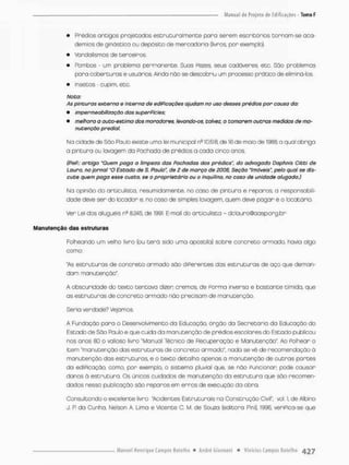 • Prédios antigos projetados estruturalmente paro serem escritórios cornam-se aca-
demias de ginástica au depósito de mercadoria (livros, por exemplo}.
• Vandalismos de terceiros.
• Pombos - um problema permanente, Suas Fezes. seus cadáveres, etc. São problemas
pora coberturas e usuários Ainda não se descobriu um processo pratico de eliminá-los.
• Insetos - cupim, etc.
Nota:
As pinturas externa e interna de ediPicações ajudam na uso desses prédios por causa da:
• impermeabilização das superfícies;
• melhora a auto-estima dos moradores, levando-os. talvez, a tomarem outras medidas de ma-
nutenção predial.
Na cidade de São Paulo existe uma lei municipal ne 10.518, de 16 de maio de 1988 a qual obriga
a pintura ou lavagem da Pachoda de prédios a cada cinco anos.
(fíefí: artigo "Quem paga a limpeza das Fachadas dos prédios", do advogado Daphnis Citti de
Lauro, no jornal "O Estado de S. Piado", de 2 de março de 2008, Seção "Imóveis", pelo qual se dis-
cute quem paga esse custo, se o proprietário ou o inquilino, no coso de unidade afagada.)
Na opinião do articulista, resumidamente, no caso de pintura e reparos, a responsabili-
dade deve ser do Iccador e, no coso de simples lavagem, quem deve pagar e o locatária.
Ver Lei dos aluguéis ns S245, de 1991, E-mail do articulista - dclauro@oasp.org.br
Manutenção das estruturas
Folheando um velho livro (ou t e r á sido uma apostila) sobre concreto armado, havia algo
coma
"As estruturas de concreto armodo sõo diPerentes dos estruturas de oço que deman-
dam manutenção".
A obscunidade do texto tentava dizer cremos, de Porma inverso e bastante timída. que
as estruturas de concreto armado nõo precisam de manutenção.
Seria verdade? Vejamos.
A Fundação para o Desenvolvimenco da Educação, órgão da Secretaria da Educação da
Estado de São Paulo e que cuida da manutenção de prédios escolares do Estado publicou
nos anos 80 o valioso livro "Manual Técnico de Recuperação e Manutenção" Ao Folhear o
item "manutenção das estruturas de concreto armado", nado se vê de recomendação ã
manutenção das estruturas, e o texto detalha apenas a manutenção de outros partes
do ediPicação, como, por exemplo, o sistema pluvial que, se não Funcionar pode causar
danos õ estrutura. Os únicos cuidodos de manutenção da estrutura que são recomen-
dados nessa publicação são reparos em erros de execução da obra.
Consultando o excelente livra 'Acidentes Estruturais na Construção Civil", vol 1, de Albino
J. P do Cunha, Nelson A. Lima e Vicente C. M. de Sousa (editora Pini), 1996, veriPica-se que
 