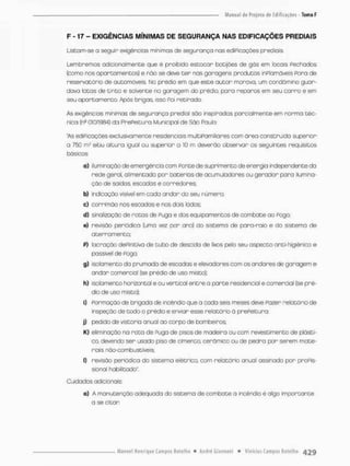 F - 17 - EXIGÊNCIAS MÍNIMAS DE SEGURANÇA NAS EDIFICAÇÕES PREDIAIS
Liseom-se a seguir exigências mínimas de segurança nas ediP;caçòes prediais.
Lembremos adicionalmente que é proibido estocar botijões de gás em locais Fechados
(como nos apartamentos] e não se deve t e r nas garagens produtos inPlamávéis Pora de
reservatório de automóveis No prédio em que esce autor monova, um condômino guar-
dava latas de tinta e sofvente na garagem do prédio, para reparos em seu carro e em
seu apartamento Após brigas isso Poi retirado,
As exigências mínimas de segurança predial sáo inspiradas parcialmenceem norma téc-
nica (ns 01OT9S4) da PrePeicura Municipal de São Paulo
"As ediPicações exclusivamente residenciais multIPamIliares com área construída superior-
a 750 etou altura igual ou superior a 10 m deverão observar os seguintes requisitos
básicos:
a} iluminação de emergência com Poncede suprimento de energia independente da
rede geral,, alimentado por baterias de acumuladores ou gerador para ilumina-
ção de saídas escadas e corredores;
b) 'ndicação visível em cada andar do seu número;
c) corrimâo nas escadas e nos dois lados;
d) sinalização de rocas de Fuga e dos equipamentos de combate ao Pogo:
e) revisão periódico (uma vez por ano) do sistema de para-raio e do sistema de
oterromento;
P) bcraçõo dePiniciva de tubo de descida de lixos pelo seu aspecco anci-higiênico e
passível de Fogo
g) salamento da prumada de escadas e elevadores com os andares de garagem e
andan comercial (se prédio de uso misCo);
h) solornenco horizontal e ou vertical entre a porte residencial e comercial (se pré-
dio de uso misto);
ij Formação de brigada de incêndio que a cada seis meses de;e Pozer relatório de
inspeção de todo o prédio e enviar esse relatório ò prePeituro;
j) pedido de vistoria anual ao corpo de bombeiros;
K) eliminação na rota de Fuga de pisos de madeira ou com revescimenco de plásti-
co, devendo ser usado piso de cimenco, cerâmico ou de pedra por serem mate-
riais náo-combustíveis;
I) revisão periódica do sistema elétrico, com relatório anual assinado por propis-
slonal habilitado",
Cuidados adicionais
o) A manutenção adequada do sistema de combote a incêndio ê algo imporcante
a se citar
 
