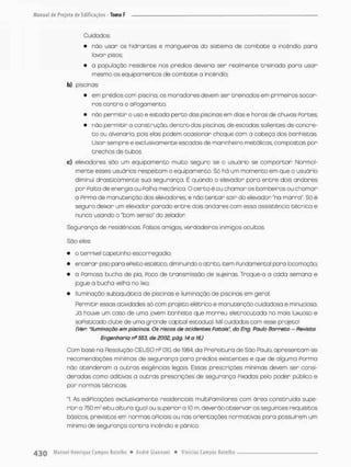 Cuidados:
• não usar os hidrantes e mangueiras do sistema de combate a incêndio para
lavar pisos
• o população residente nos prédios deveria ser realmente treinada para usar
mesmo os equipamentos de cambo te a incêndio;
b) piscinas
• em prédios com piscina, os moradores devem ser treinados em primeiros socor-
ros contra o aPogomento;
• nòo permieír o uso e estada perto das piscinas em dias e horas de chuvas Portes;
• não permitir o construção, dentro das piscinas, de escadas salientes de concre-
t o ou alvenaria, pois elas podem ocasionar choque com a cabeça dos banhistas
Usar sempre e exclusivamente escadas de marinheiro metálicas compostas por
trechos de tubos.
c) elevadores são um equipamento muito seguro se o usuário se comportar Normal-
mente esses usuários respeitam o equipamento. Só há um momento em que o usuária
diminui drasticamente sua segurança, É quando o eíevador para entre dois andares
por Polta de energia ou Palha mecânica. O certo é ou chamar os bombeiros ou chamar
a Pirma de manutenção dos elevadores e não t e n t a r sair do elevador *na marra". Só é
seguro deixar um elevador porado entre dois andares com esso ossistêncio técnica e
nunca usando o 'bom senso' do zelador
Segurança de residências. Falsos amigos, verdadeiros inimigos ocultos,
São eles:
• o terrível topetinho escorregadio
• encerar pi so parx^ ePeito estético, dim inuindo o atrito, item Fundamental para locomoção;
* a Famosa bucha de pio, Poco de transmissão de sujeiras, Troque-a a coda semana e
jegue a bucha velha no lixo:
* Iluminação subaquática de piscinas e iluminação de piscinas em geral
Permitir essas atividades só cam projeto elétrico e manutenção cuidadosa e minuciosa.
Já houve um caso de uma jovem banhista que morreu eletrocutcda no mais luxuoso e
soPisticado clube de uma grande capital estadual. Mil cuidados com esse projeto!
(Ver; "Iluminação em piscinas Os riscas de acidentes Patais", do Eng. Paulo Barreto - Revista
Engenharia r>s 553, de 2002, pàg. 14 a 16.)
Com base na Resolução CEUSO n3 010, de 1984, da PrePeituro de São Paulo, apresentam-se
recomendações mínimas de segurança para prédios existentes e que de alguma Formo
náo atenderam a outras exigências legais. Essas prescrições mínimas devem ser consi-
deradas como aditivas a outras prescrições de seguranço Pixados pelo poden público e
por normas técnicas.
*1. As ediPicações exclusivamente residenciais multiPamilbres com área construída supe-
rior a 750 tv efou altura igual ou superior a 10 m, deveráo observar os seguintes requisitos,
básicos, previstos em normas oPiciais ou nas orientações normativas para possuírem um
mínimo de segurança contra incêndio e pânico,
 