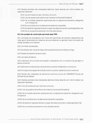 2.1.10. Revisão periódico das instalações elétricos. Estas deverão ser rePor muIodas nas
seguintes hipóteses:
2.1.10.1 Uso de Pusiveis do tipo rolha etou cartucho,
2.1.10.2. Uso de quadros de luz/Força de material combustível {madeira}.
2.1.103. Se os Pusiveis estiverem queimando efou os disjuntores estiverem desligando
com Freqüência.
2.1.10.4 Se os condutores e os disjuntores estiverem aquecidos.
2.1.10.5. Se existirem ligações diretos no lugar dos disjuntores efou Pusiveis {gambiarras}.
2.1.10.6. Se os condutores estsvererm Pora de eletrodutos.
2.2. Com projeto de construção aprovado após 1974:
2.2,1. Iluminação de emergência com Ponte de suprimento de energia independente da
rede geral, airmencada por baterias de acumuladores ou gerador para iluminação de
saídos, escadas e corredores.
222. Corrimõo nas escadas.
2.2.3. Sinalização das ratas de Puga e dos equipamentos de combate ao Pogo.
2.2-4 Revisão do sistema de para-raios.
2.25. Lacração de lixeiros.
22.6 isolamento do prumada de escadas e elevadores com os andares de garagem e
porte comercial.
22.7. Isolamento horizontal eJbu vertical entra a parte residencial e a comercial.
2.2.8. Formação de brigado de incêndio, canto na porte residencial como comercial.
2.2.9. Revisão efou instalação de extintores conPorme norma do CB/PMESCP {Corpo de
Bombeiros), atualizado.
2.2.10. Revisão periódico das instalações elétricas. Estas deverão ser rePormuladas nas
seguintes hipóteses:
2.2.10.1. Uso de Pusiveis do tipo rolha efou cartucho.
2.2.10.2. Uso de quadros de luz/Porça de material combustível (madeira).
2.2.10.3, Se os Fusíveis estiverem queimondo efou os disjuntores estiverem desligando com
Freqüência.
2.2.10.4, Se os condutores e os disjuntores estiverem aquecidos.
2.210.8 Se existirem ligações diretas no lugar dos disjuntores efou Fusíveis (gambiarras}
2.2,10.6. Se os condutores estiverem Pora de eletrodutos"
 