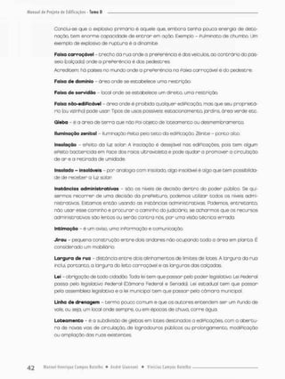 Conclui-se que o explosivo priimónio ê aquele que, embora tenha pouca energia de deto-
nação, Cem enorme capacidade de entrar em ação. Exemplo - Pulminota de chumbo. Um
exemplo de explosivo de ruptura é a dinamite.
Faixa carroçãvel - trecho da rua onde a prePerencia é dos veículos, ao contrario do pas-
seio (calçado) cnde a prePerencia é dos pedestres,
Acreditem: ha poises no mundo onde a prePeréncia na Paixa carroçãvel é do pedestre.
Faixa do domínio - área onde se estabelece uma restrição.
Faixa de servidão - local onde se estabelece um direito, uma restrição.
Faixa nâo-ediPfcável - área onde ê proibida qualquer ediPicação, mas que seu proprietá-
rio (ou vizinho) pode usar Tipos de usos possíveis estacionamento, jardins, ãrea verde etc.
Gleba - é a área de tenro que não Poi objeto de loteomento ou desmembromenco.
Iluminação zenital - iluminação Peita pelo teto da ediPicação. Zènite - ponto oito.
Insotação - ePeito da luz solan A insolação é desejável nas ediPicações, pois cem algum
ePeito boctericida em Face dos raios ultravioleta e pode ajudar a promover a circulação
de ar e a retirada de umidade
insolado - insolãveis - por analogia com insofado, oigo insolãvei é algo que tem possibilida-
de de receber a luz solan
Instâncias administrativas - são os níveis de decisão dentro do poder público. Se qui-
sermos recorrer de umo decisão da prePeituro, podemos utilizar todos os níveis admi-
nistrativos. Estamos então usando as instâncias administrativos. Podemos, e n t r e t a n t o
não usar esse caminho e procurar o caminho do judiciário, se acharmos que as recursos
administrativos são lento® ou serão contra nós, por uma visão técnica errada.
Intimação - é um aviso, umo inParmação e comunicação.
Jirau - pequena construção entre dois andares não ocupando todo a ãrea em planta. É
considerado um mobiliário.
Largura de rua - distância entre dois alinhamentos de limites de lotes. A largura da rua
inclui, portanco, a largura do leito carroçãvel e as larguras das calçadas
Lei - obrigação de codo cidadão. Toda lei tem que passar pelo poder legislativo. Lei Pederai
passa pelo legislaCivo Pederai (Câmara Federal e Senado}. Lei estadual cem que possar
pela assembleia legislativa e a lei municipal tem que passar pela câmara municipal
Linha de drenagem - termo pouco comum e que os autores encendem ser um Fundo de
vale, ou seja, um local onde sempre, ou em épocas de chuva, corre ógua.
Loteamento - é a subdivisão de glebas em lotes destinados o ediPicações, com a abertu-
ra de novas vias de circulação, de logradouros públicos ou prolongamento, modiPicação
ou ampliação dos ruas existentes
 
