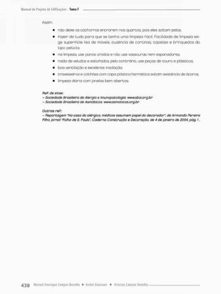 Assim;
• não deixe os cachorros e n t r a r e m nos quartos, pois eles soltam pelos;
• Fazer de tudo p o r a que se tenha uma limpeza Pácil. Facilidade de limpeza exi-
ge superpicie lisa de móveis, ausência de cortinas, t a p e t e s e brinquedos do
tipo pelúcia;
• na limpeza, use panos úmidos e não use vassouras nem espanadores:
• nado de veludos e estoPados» pelo contrário, use peças de couro e plásticos;
• boa ventilação e excelente Insobçõo;
• travesseiros e colchões com capa plástica hermética evitam existência de ácaros;
• limpeza diária com janelas bem abertas,
ReP. de sites:
- Sociedade Brasileira de Alergia e Imunopatologia: www.sbai.org.br
- SnciecJode Brasileira de Asmàticos: www.asmaticos.org.br
Outras reP.:
- Reportagem "Na coso do alérgico, médicos assumem papel do decorador", de Armando Pereiro
Filho, jornal"Folha de S; Paulo", Caderno Construção e Decoração, de 4 de janeiro de 2004, pãg. 7.
 