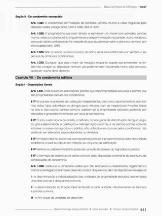 Seção IE - Do condomínio necessário
Art. 1.327. O condomínio pon meoçõo de paredes, cercos, muros e volas reguta-se pelo
disposto neste Código (arts 1.297 e 1296; 1.304 a 1507}.
Art. 1.328.0 proprietário que tiver direito o estremor um imúvel com paredes cercas
muros, valos ou vaiados, tê-lo-á igualmente a adquirir meação na parede, mura vaiado ou
cerco do vizinho, embolsondo-lhe metade do que atualmente valer a obro e o terreno por
ela ocupado (art. 1.297).
Art. 1.329. Nõo convindo as dois no preço da obra, será este arbitrado por peritos, a ex-
pensas de ambos os conpinantes.
Art. 1.330. Qualquer que seja o volor do meação, enquanto aquele que pretender o divi-
são não o pagar ou depositar nenhum uso poderá Pazer no parede, muro, vala, cerca ou
qualquer outra obra divisório
Capítulo VII - Do condomínio editício
Seção I - Disposições Gerais
Art. 1,331. Pode hoven em ediPicações, partes que são propriedade exclusiva, e partes que
são propriedade comum dos condôminos.
§ 1s As partes suscetíveis de utilízoção independente, tais como apartamentos, escritó-
rios, salas lojas, sobrelojos ou abrigos paro veículos, com as respectivas Praçôes ideais
no solo e nas outras partes comuns, sujeitam-se a propriedade exclusiva, podendo ser
alienadas e gravadas livremente per seus proprietários.
§ O solo, a estrutura do prédio, o telhado a rede gerai de distribuição de ãgua, esgo-
to, gás e eletricidade, a calePação e reprigeração centrais, e as demais partes comuns,
inclusive o acesso ao logradouro público, são utilizados em comum pelos condôminos, não
podendo sen alienados separadamente, ou divididos,
§ 3S A pração ideal no sob e nas outras portes comuns é proporcional oo valor da unidade
Imobiliária, o qual se calculo em relação ao conjunto da ediPicação.
§ 49 Nenhuma unidade imobiliária pode ser privada do acesso ao logradouro público,
§ 5S O terraço de cobertura é parte comum, salvo disposição contrária da escritura de
constituição do condomínio,
Art. 1.332. Institui-se o condomínio edilicio per ato entrevimos ou testamento, registrado no
Cartório cte Registro de Imóveia devendo constar daquele ato, além do disposto em lei especial.
I - a discriminação e individualzação das unidades de propriedade exclusiva, estremadas
uma das outras e das partes comuns;
II - a determinação da Pração ideal atribuída a cada unidade, relativamente ao terreno
e partes comuns;
III - o Rim a que as unidades se destinam,
 