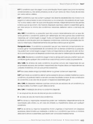 § 1a O condômino que nõo pagor a suo contribuição Picorá sujeito aos juros moratórias
convencionados ou, não sendo previstos os de um par cento ao mês e muito de até dois
por cento sobre o débito.
§ 2fi O condômino, que não cumprir quclquer dos deveres estabelecidos nos incisos II a IV,
pogará a multa prevista no ato constitutivo ou na convenção, nõo podendo ela ser supe-
rior a cinco vezes o valor de suos contnibuíções mensais, independentemente das perdas
e donos que se apurarem;, nào havendo disposição expressa, caberá à assembleia geral,
por dois terços no mínimo dos condôminos restantes, deliberar sobre a cobrança da
multa.
Art. 1337. O condômino, ou possuidor que não cumpre reiteradamente com os seus de-
veres perante o condomínio poderá, por deliberação de três quartos dos condôminos
restantes ser constrangido a pagar muita correspondente até ao quíntupb do vabr
atribuído ã contribuição para os despesas condominiais. conPorme a gravidade das Pal-
cos e a reiteração, independentemence das perdas e danos que se apurem,
ParágraPo único - O condômino ou possuidor que, por seu reiterado comportamento an-
ti-social, gerar incompatibilidade de convivência com os demais condôminos ou possuido-
res, poderá ser constrangido a pagar multa correspondente oo décuplo do valor atribuí-
do ã contribuição paro as despesos condominiais. até ulterior deliberação da assembJesa.
Art. f .338. Resolvendo o condômino alugar área no abrigo para veículos, prePenir-se-á, em
condições iguais, qualquer dos condôminos a estranhos e. entre todos, os possuidores
Art. 1.339, Os direitos de cada condômino ás partes comuns são inseparáveis de suo
propriedade exclusivo; sào também inseparáveis dos Praçôes ideais correspondentes as
unidades imobiliárias com as suas partes acessórias.
§ 1B Nas casos deste artigo é proibido alienar ou gravar os bens em separado,
§ 2a
E permitido oo condômino alienan parte ocessôria de sua unidade imobiliária a outro
condômino, só podendo Pazé-lo o terceira se essa Faculdade constar do a t o constitutivo
do condomínio, e se a ela não se opuser a respectiva assembléia geral,
Art. 1.340. As despesas relativas a partes comuns de uso exclusivo de um condômino, ou
de alguns deles incumbem a quem delas se serve.
Art. 1.341. A realização de obras no condomínio depende:
I - se voluptuários, de voto de dois terços dos condôminos;
II - se úteis, de voto da maioria dos condôminos.
§ 1a As obras ou reparações necessários podem sen realizadas, independentemente de
autorização, pelo sindico, ou, enn caso de omissão ou impedimento deste, por qualquer
condômino,
§ 2® Se as obras ou reparos necessários Porem urgentes e importarem em despesas
excessivos, determinado sua realização, o síndico ou o condômino que tomou a iniciativa
delas dará ciência ò ossembleia. que deverá ser convocada imediata mente.
 