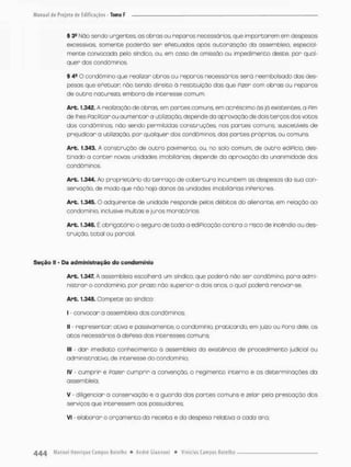 § 3a Não sendo urgentes, os obnos ou reparos necessários, que importarem em despesas
excessivos, somente poderão ser ePetuados opôs autorização do assembleio, especial
mente convocado pefo sindico, ou, em caso de omissão ou impedimento deste, por qual-
quer dos condôminos
§ 4S O condômino que realizar obras ou reparos necessários será reembolsado das des-
pesas que ePetuon nõo tendo direito ã restituição das que Pizer com obras ou reparos
de outra natureza, embora de interesse comum.
Arb. 1.342. A realização de obras em partes comuns, em acréscimo às já existentes, a Pim
de lhes Pacüitarou aumentar a utilização, depende da aprovação de dais terços dos votos
dos condôminos, não sendo permitidas construções, nos partes comuns, suscetíveis de
prejudicor a utilização, por qualquer dos condôminos, das partes próprias ou comuns,
Art, 1.343, A construção de outro pavimento, ou, no solo comum, de outro ediPício, des-
tinado a conter novas unidades imobiíiárias. depende da aprovação da unanimidade dos
condõminos.
Art. 1.344. Ao proprietário do terraço de cobertura incumbem as despesos da sua con-
servação, de modo que náo haja danos òs unidades imobiliárias inperiores.
Art. 1.345. O adquirente de unidade responde pelos débitos do olienante, em relação ao
condomínio, inclusive multas e juros mor otários.
Are. 1.346. É obrigatórioo seguro de tcda o ediPicação contra o risco de incêndio ou des-
truição, total ou parcial,
Seção II - Da administração do condomínio
Art. 1.347. A ossembleio escolherá um síndico, que poderá não ser condômino, para admi-
nistrar o condomínio, por prazo nõo superior o dois anos o qual poderá renovar-se.
Art. 1.348, Compete ao síndica
i convocar a assembleia dos condôminos
II - representar ativo e passivamente, o condomínio, praticando, em juízo ou Pora dele, os
atos necessários ò dePeso dos interesses comuns;
III - dar imediato conhecimento á assembleia da existência de procedimento judicial ou
administrativo, de interesse do condomínio;
IV • cumprir e Pazer cumprir a convenção, o regimento interno e os determinações do
assembleia;
V - diligenciar a conservação e a guarda das partes comuns e zelar pela prestação dos
serviços que interessem aos possuidores;
Vi - elaborar o orçamento da receita e da despesa relativo a cada ano;
 
