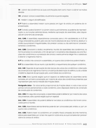 VII - cobrar dos condôminos os suos contribuiçces, bem como impor e cobrar as multas
devidas;
VIII - prestar contos à assem bleia, anualmente e quando exigidas;
IX - rea-izar o segura da ediPicação.
§ Poderá a assem bleia investir outra pessoa., em lugar do síndico, em poderes de re-
presentação.
§ 28 O síndico pode transPerir a outrem, total ou parcialmente, os poderes de represen-
tação ou as Funções administrativas mediante aprovação da assem bleia, salvo disposi-
ção em contrário da convenção.
Art. 1.349. A assembleia, especialmente convocada para o Pim estabelecido no § 2
® do
artigo antecedente, poderá, pelo voto da maioria absoluta de seus membros, destituir o
sindico que praticar irregularidades, não prestar contos, ou não administrar convenien-
temente o condomínio.
Art. 1.350. Convocara o sindico, anualmente, reunião da assem bleia dos condôminos, no
Porma prevista na convençãa o Pim de aprovar o orçamento das despesas as contribui-
ções dos condôminos e a prestação de contas, e eventualmente eleger-lhe o substituto
e alterar o regimento interno.
§ 1a Se o sindico não convocar a assembleia, um quarto dos condôminos poderá Pozè-lo.
§ 2E Se a assembleia não se reunir; o juiz decidirá, a requerimento de qualquer condômino.
Art. 1.351 Depende da aprovação de dois terços dos votos dos condôminos a alteração
do convenção e do regimento interno; a mudança da destmoçâo do ediPício, ou da unidade
imobiliória, depende de aprovação pela unanimidade dos condôminos,
Art. 1.352. Salvo quando exigido quárum especial, as deliberações do assembleia serão
tomadas, em primeira convocação, por maioria de votos dos condôminos presentes que
representem pelo menos metade dos praçôes ideais
ParágraPo único - Os votos senão proporcionais ás Praçães ideais no solo e nas outras
portes comuns pertencentes a cada condômino, solvo disposição diversa da convenção
de constituição do condomínio,
Art. 1.353. Em segunda convocação, a assembleia pcderá deliberar por maioria dos votos
dos presentes salvo quando exigido quárum especial,
Art. 1.354. A assembleia não poderá deliberar se todos os condôminos não Porem convo-
cados para a reunião,
Art. 1.355. Assembleias extraordinários poderão ser convocadas peto síndico ou por um
quarto dos condôminos
Arb. 1.356. Poderá haver no condomínio um conselho Piscai, composto de três membros
eleitos pela assembleia, por prazo nõo superior a dois anos ao qual compete dar parecer
sobre as contas do síndico.
 