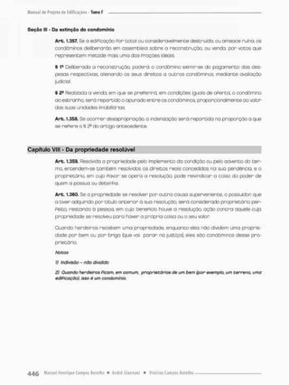 S e ç ã o Itl - Da extinção d o c o n d o m í n i o
Are. 1.357. Se o ediPicação Por cotai au consideravelmente destruída, ca ameace ruína, os
condôminos deliberarão em assembleia sobre a reconstrução, ou venda, por votos que
representem rnetode mais uma dos Proções ideois,
§ í5 Deliberada a reconstrução, poderá o condômino eximir-se do pagamento dos des-
pesas respectivas, alienando os seus direitos o outros condôminos, mediante avaliação
judicial.
§ 2S Realizada a venda, em que se prePerírã, em condições iguais de oPerta, o condômino
ao estranho, serã repartidoo apurado entre os condôminos, proporcionalmente oo valor
das suas unidades imobiliários.
Art. 1.358. Se ocorrer desapropriação, a indenização serã repartida na proporção a que
se rePere o § 2a do artigo antecedente,
Capítulo VIII - Da propriedade resolúvel
Arb. 1.359. Resolvida a propriedade peto implemento da condição ou pelo advento do ter-
mo, entendem-se tombém resolvidos os direitos reais concedidos na sua pendência, e o
proprietário, em cujo Favor se opera a resolução, pode reivindicar a coisa do poder de
quem a possua ou detenha.
Art. 1.360. Se a propriedade se resolver pon outra causo superveniente, o possuidor que
a tiver adquirido por título anterior õ sua resolução, serã considerado proprietário per-
Peito, restondo ã pessoa, em cujo benePício hou^e a resolução, oção contra aqueie cuja
propriedade se resolveu para haver a própria coisa ou o seu valor
Quando herdeiros recebem uma propriedade, enquanto eles não dividem umo proprie-
dade por bem ou por briga (que vai parar na justiça), eles são condôminos desse pro-
prietário,
Notas
1) tndivísõo - não dividido
2) Quando herdeiros Picam, em comum, proprietários de um bem (por exempio, um terreno, umo
ediPicaçôo), isso é um condomínio.
 