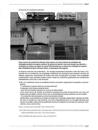 3) Foto de um condomínio informal
Caso curioso de condomínio informal. Duas casas e um único sistema de ventilação das
instalações prediais de esgoto sanitário. Se quisermos demolir uma casa teremos que demolir a
ventilação do sistema de esgoto da outra? Relembrando que o sistema de ventilação de esgotos
tem a finalidade de fazer funcionar melhor o escoamento dos esgotos
4) Aspecto evolutivo de condomínios • Em antigos loteamentos Fechados onde não havia a ins-
tituição de um condominio, as sociedades voluntárias de moradores que prestam serviços de
limpeza, segurança, manutenção de jardins têm sido reconhecidas na Justiça como entidades
condomintais e que. portanto, podem cobrar taxas de condomínio igualmente aos condomínios
estabelecidos como tais. É uma evolução.
5} Em um condomínio, houve um acidente mortal e, durante o julgamento do questão, o juiz per-
guntou:
- o condomínio cumpria todas as normas técnicas?
A resposta mais honesta possível seria:
- Nem 10% dos prédios atendem òs normas de eletricidade
Como houve morte do zelador do prédio em questão (um prédio de escritórios com cerca de
quinze anos de idade), o perito do juiz, com a serenidade dos justos, declarou em tom solene:
- O condomínio não acompanhou os normas de eletricidade.
Diante disso, o juiz sentenciou a prisão do síndico por homicídio culposo (sem intenção de Fazê-
lo). Como o coitado era réu primário, com bons antecedentes (era um cirurgião dentista que
atuava no prédio, onde tinha seu gabinete) a pena Poi suspensa e trocada por serviços comu-
nitários, mas a marca Ficou.
Dizem aqueles que entendem de condomínios
- Se o elefante soubesse da Porço que cem. seria dono do circo e se o sindico soubesse da
responsabilidade que cem, nòo seria sindico.
Tome medidas de segurança no seu condomínio!
 