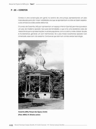 F - £0 - CORETOS
Coreto é uma construção, em gero!, no centro de umo praça, apresentando um piso
mais elevado para dar ma:or visibilidade aos que se apresentam e onde se Pazem espetá-
culos artísticos e discussões eleitorais.
O coreto de Caxarnbu, MG, por apresentor um espaço inPerior (porão), permite que exista
um piso de madeira apoiado nas suas extremidades, o que cria uma excelente caixa de
ressonância para apresentações musicais populares, como a catira, onde o bater de pés-
é Pundarmental, gerando um som harmonioso Se o piso Posse totalmente apoiada num
cimentado, esse som não existiria, Conclue-se que até num coreto existe tecnologia.
Caxarnbu (MG), Parque das Águas, Coreto
(Foto: ABN/J. H, Oliveira Júnior)
 