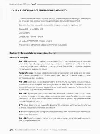 F - £3 - A USUCAPIÃO E OS ENGENHEIROS E ARQUÍTETOS
O conceito; quem, de Porma manso e paciPica, ocupo urmo áreo ou ediPicaçao pode, depois
de um prazo legal solicitar o daminia posse legal e documental desse imóvel.
Esse ato chama-se Usucapião A usucapião é reguiamentoda na legisloção por;
Código Civil - ares 1.236 a 1.242.
Veja também;
Constituição Federa! - art. 191
Lei Pederai na 10.276/2001 • Política Urbana
Transcreve-se o trecho do Código Civil rePerido o usucapião
Capítulo M - Da aquisição da propriedade imóvel
Seção I - Da usucapião
Art. 1.238. Aquele que, por quinze anos, sem interrupção, nem oposição, possuir como seu
um imóvel, adquire-lhe a propriedade, independentemente de título e boa-Pé, podendo re-
querer ao juiz que assim o declare por sentença, o qual servirá de titulo para o registro
no Cartório de Registro de imóveis
ParágraPo único o prazo estabelecido neste artigo reduzir-se-á a dez anos se o pos-
suidor houver estabelecido no «móvel a sua moradia habitual, ou nele realizado obras ou
serviços de caráter produtivo.
Art. 1,239. Aquele que, não sendo proprietário de imóvel runol ou urbano, possua como sua,
por cinco anos ininterruptos sem oposição, área de t e r ™ em zona rural não superior o
cinqüenta hectares, tornando-a produtiva por seu trabalho ou de sua Pamíiia. tendo nela
sua moradia, adquirir-lhe-á a propriedade,
Arb, 1,240.. Aquele que possuir como sua. área urbana de até duzentos e cinqüenta me-
tros quodrodos, por cinco anos ininterruptamente e sem oposição, utilizando-a pora sua
moradia ou de sua Pamíiia. adquirir-lhe-á o domínio, desde que nòo seja proprietário de
outra imóvel urbano ou rural.
§ 1E O título de domínio e a concessão de uso serão con peridos ao homem ou á mulher ou
a ambos, independentemente do estado civil
9 2S O direito previsto no parágraPo antecedente não será reconhecido ao mesmo pos-
suidor mais de uma vez
Arb. 1.241. Poderá o possuidor requerer ao juiz seja declarada adquirida, mediante usuca-
pião a propriedade imóvel.
 
