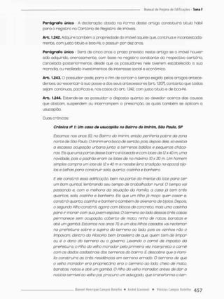 ParógroPo único - A decíaraçao obtida na Porma desce artigo constituirá título háb I
para o registro no Cartório de Registro de imóveis.
Arb. 1.242. Adquire também a propriedade do imóvel aquele que, contínua e incontestada-
mente, com justo título e boa-Pé, o possuir pon dez anos,
ParágraPo único - Será de cinco anos o prazo previsto neste artigo se o imóvel houver
sido adquirido, oneroso mente, com base no registro constante do respectivo cartório,
cancelada posterformente, desde que os possuidores nele tiverem estabelecido a suo
moradia, ou realizado investimentos de interesse social e econômico
Arb. 1.243.0 possuidor pode, pora o Fim de contar o tempo exigido pelos artigos antece-
dentes, acrescentar a suo posse a dos seus antecessores (art, 1.207), contanto que codas
sejam continuas, pacíPicos e. nos casos do art. 1.242, com justo titulo e de boa-Pé,
Art. 1,244, Estende-se oo possuidor o disposto quanto ao devedor acerco das causos
que obstam, suspendem ou interrompem a prescriçáo. as quais também se aplicam a
usucapião,
Duas crônicas:
Crônica rP 1: Um caso de usucapião no Bairro do (mirim, Sõo Pauto, SP
Estornos nos anos 50, no Bairro do Imirim. então periferia pobre da zona
norte de São P&ulo. O imirim era boca de sertão, pois, depois de/e, só existio
a escasso ocupaçúo urbana junto o terrenos baldios e pequenas cháca-
ras. Eis que uma porte desse bairro ê loteado e com lotes de 12x 40 m urna
novidade, pois o padrõo eram os lotes de no máximo !0 x 30 m. Um homem
simples compra um lote de 12 x 40 m e recebe (era tradição na época) tijo-
los e telhas pora construir saio. quarto, cozinho e banheiro.
E ele constrói essa etíipicoçòa bem na parte da prente do lote paro ter
um bom quintal, lembrando seu tempo de trabalhador rural O tempo voi
passando e, com a melhora da situação da Pomítio, o caso já tem três
quartos, sala, cozinho e banheiro. Eis que um Pilho jà moço quer cosor e,
constrói quarto, cozinha e banheiro também de alvenaria de tijolos. Depois,
o segundo Pilho constrói, ogoro com blocos de concreto, mais uma casinha
pano ir morar com sua jovem esposa. O terreno ao lodo dessas três cosas
permanece sem ocupação, coberto de moto, ninho de ratos, baratas e
até um gambá. Estamos nos anos 70. e um dos Pilhos casados vai reclamar
na prePeitura sobre a sujeira do terreno ao lado, pois os vizinhos não o
limpavam, dentro da PilosoPio bem brasileira de que, quem tem de limpar
ou ê o dono do terreno ou o governo. Levando o camê de imposto da
prePeitura, o Pilho do velho morador peta primeira vez interpreta o carnê
com os dados cadastrais dos terrenos do bairro. E descobre que a Pomi-
lia construirá as três residências em terreno errado. O terreno de que
o velho morador em proprietário era o terreno oo todo, cheio de moto,
baratas ratos e até um gambó. O Pilho do velho morador antes de dar a
noticia terrível oo velho pai, procura um advogado, que tronsPorma a ter-
 