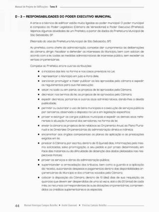 D - 3 - RESPONSABILIDADES DO PODER EXECUTIVO MUNICIPAL
A a r t e e a técnica de ediPicor estão muito ligadas ao poder municipal. O poder municipal
é composto do Poder Legislativo (Cã mar o de Vereadores) e Poder Executivo (Prefeito).
Vejamos algumas atividades de um PrePeito, o partir de dados da PrePeituro Municipal de
São Sebastião, SR
(Retirado do siee da Prefeitura Municipal de Sõa Sebastião, SP}
Ao prePeito, como chePe da administração, compete dar cumprimento ãs deliberações
do câmara, dirigir Fiscalizar e depender os interesses do Município, bem com adotar de
acordo com a lei, todas as medidas administrativos de interesse público sem exceder as
verbos orçamentarias.
Compete oo PrePeito, entre outras atribuições
• a iniciativa das leis na Parma e nos casos previstos na Lei:
• representar o Município em juízo e Pora dele;
• sancionar promulgar e Pazer publicar as leis aprovados pela còmaro e expedir
os regulamentos para suo Piei execução;
• vetar no todo ou ern porte, os projetos de lei aprovados pela Câmara;
• decretar nos termos da lei, os projetos de lei aprovados pela Câmara,
• expedir decretos, portarias e outros atos administrativos, dando-lhes a devida
publicidade;
• permitir ou autorizar o uso de bens municipais e a execução de serviços públicos
por terceiros observado o disposto na Lei e em legislação especiPica;
• prover e extinguir os corgos públicos munteifxais e expedir os demais otos nePe-
nentes â situação Puncional dos servidores, na Porma da lei;
• enviar ã câmara os projetos de lei relativos ao Orçamento Anual, ao Plono Pluria-
nual e ãs Diretrizes Orçamentárias da administração direto e indireto;
• encaminhar aos órgãos competentes os plonos de aplicação e as prestações
exigidos em lei;
• prestar õ Câmara, por escrito, dentro de 15 (quinze) dias, inPormações pela mes-
ma solicitadas, salvo prorrogação, a seu pedido e por prazo determinado, em
pace das matérias ou da diPieuIdade de obtenção dos dados pleiteados nas res-
pectivas Pontes;
• prover os serviços e obras da administração pública;
• superintender a arrecadação das tributos, bem como o guarda e a aplicação
da receito, autorizando despesas e pagamentos dentro das disponibilidades or-
çamentárias do Município e dos critérios votados pela Câmara;
• colocar ã disposição do Câmara, dentro de 10 {dez) dias de sua requisição, as
quantias que devem ser despendidas de uma só vez e, até o dia 20 (vinte) de cada
mês, os recursos correspondentes ãs suas dotações orçamentãrias, compreen-
didos os créditos suplementares e os especiais;
 