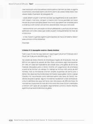 nível noticio em umo maravilhosa noticia sobre o terreno ao lado, no agora
totalmente urbanizado bairro do imirim, bairro de classe média baixa, mas
ciasse médio. O parecer do advogado Poi:
- vocês devem ocupar o terreno ao lado que legalmente é de vocês (domí-
nio). Limpem o terreno, cerquem o mesmo com muros, guardem os notas
Piscais de compro de tijolos desse novo muro. que devem ser emitidas para
o endereço com número do terreno abandonado, mas que è de wscês
- tomos entrar com uma ação no Fórum pleiteando o usuPruto do terreno
ediPicodo com três casas que vocês ocupam tranqüilamente há mais de
trinta anos.
- e não matem o gambá, legitimo participante da Pauna brasileira. Motor
esse animal é crime ambiental.
Final Peliz.
Crônica ri12: Usucapião contra o Santo Antônio
Tudo o que poí escrito aqui está em reportagem do jornal 'O Estado de S.
Paulo", de 13 de junho de 3003 pág„ C 12.
Na cidade de Santo Antônio do Aracanguã, região de Araçatuba, mais de
600 km do capital do estado de São Poulo, aconteceu algo interessante.
Em 1919, um casal de fazendeiros da cidade doou uma gleba de 24 ha da
Fazendo Macaúbas paro o Sonto Antônio, em pagamento de promessa
e para aí se Formar um vilarejo. E o vilarejo se Formou com cerca de 600
Pomilios, mas os moradores viraram simples ocupantes da terra, pois o
Santo não dava escrituro dos lotes Formados nessa giebo Como a Igreja
Católica foi reconhecida como administradora dos bens do Sonco, me-
diante doações õ igreja, alguns moradores receberam o tão sonhada es-
critura definitiva dos seus terrenos Isso não passou de 20% dos lotes. Os
moradores ocupantes há mais de trinta anos dos lotes, Poram orientados
a entrar com ação de usucapião, seguramente contra o Sonco Antônio,
legitimo proprietário {domínio) da gleba.
 
