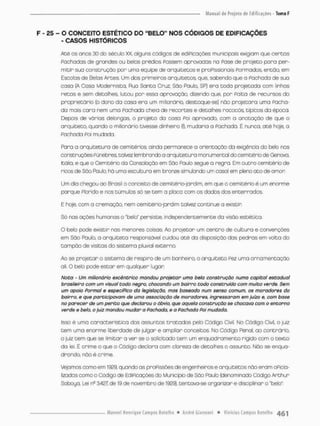 F - £5 - O CONCEITO ESTÉTICO DO "BELO" NOS CÓDIGOS DE EDIFICAÇÕES
- CASOS HISTÓRICOS
Até os onos 30 do século XX, alguns códigos de ediPicações municipais exigiam que cercas
Pachados de grondes ou belos prédios Fossem aprovados no Pose de projeto pora per-
mitir sua construçdo por uma equipe de arquitetos e profissionais Formados, enoõo. em
Escolas de Belas Artes. Um dos primeiros arquitetos, que, sabendo que o Fachoda de sua
casa (A Casa Modernista, Rua Santa Cruz, São Paulo, SP) era todo projetada com linhas
retas e sem detalhes, lutou por essa aprovação, dizendo que, por palta de recursos do
proprietário (o dono da casa era um milionário, destaque-se) não projetara uma Pacha-
do mais cara nem uma Pachada cheio de recortes e detalhes rococós, típicos da épcca.
Depois de várias delongas, o projeto da coso Poi aprovado com o anotação de que o
arquiteto, quando o milionário tivesse dinheiro {!}, mudaria a Pachada. E nunca, até hoje, a
Pachado Poi mudada
Para a arquitetura de cemitérios ainda permanece a orientação da exigência do belo nas
construções Fúnebres, talvez lembrando a arquitetura monumental do cemitério de Gênova,
Itália, e que o Cemitério da Consolação em São Paulo segue a regra. Em cutro cemitério de
ricos de Sõo Roub, há uma escultura em bronze simulando um casol em pleno ato de amor
Um dia chegou ao Brasil a conceito de cemitério-jardim, em que o cemitério é um enorme
porque Florido e nos túmulos só se tem a placa com os dados dos enterrados.
E hoje, com a cremoção, nem cemitério-jardim talvez continue a existir
Só nas ações humanas o "belo' persiste, independentemente da visão estético.
O belo pode existir nas menores coisas Ao projetor um centro de cultura e convenções
em São Paulo, a arquiteta responsável cuidou até da disposição dos pedras em volta do
tampão de visitas do sistema pluvial externo.
Ao se projetor o sistema de respiro de um banheiro, o arquiteto Fez uma ornamentação
ali. O belo pode estar em qualquer lugar
Nota - Um milionário excêntrico mandou projetar uma bela construção numa capito! estadual
brasileira com um visual todo negra, chocando um bairro todo construído com muito verde. Sem
um apoio Formai e especifico da legislação, mas baseado num senso comum, os moradores do
bairro, e que participavam de umo associação de moradores, ingressaram em juízo e, com base
no parecer de um perito que declarou o óbvio, que aquela construção se chocava com o entorno
verde e belo, o juiz mandou mudar a Pachada, e a Pachada Poi mudada.
Isso é uma característica dos ossuntos tratados pelo Código Civil. No Códsgo Civil, o juiz
tem uma enorme liberdade de julgar e ampliar conceitos. No Código Penal, ao contrário,
o juiz tem que se limitar a ver se o solicitado tem um enquadramento rígido com o texto
da lei. É crime o que o Código declara com clareza de detalhes o assunto. Não se enqua-
drando, não é crime.
Vejamos como em 1929. quando as proFissões de engenheiros e arquitetos não eram oPicia-
lizadas coma a Código de EdiPicações do Município de Sõo Paula (denominado Código Arthur
Saboya, Lei n9 3,427 de 19 de novembro de 1929), tentava-se organizar e disciplinar o "belo"
 