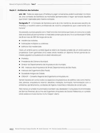 Seção V - Architectura das fachadas
a r t . 146 - Tcdas os vezes que o PrePeitura julgar conveniente, pcderá submeter ò critica
de uma comissão de Eschética os Pachadas apresentados e negar aprovação ãqueilas
que Parem rejeitadas peta mesma comissão,
PqrágraPo 1S - A Comissão de Esthética serú de três membros, de exclusiva escolho do
PrePeito, e recahirâ sobre proPissionais de notório competência, que o exercerão "pro
honore."
No passado, o preocupação com o "belo" era tão marcante que havia um concurso a cada
dois anos (bianuai} para premiar o mais bela construção do ano. Foi a Lei Municipal nc 5196,
de 28 de mato de 1957 Abrangia obras de;
• residências isoladas:
• habitações múltiplas ou coletivas;
• ediPícios não-residenciais.
Havia um prêmio para o prêdto {igual ao dobro do imposto predial de um ono) e para os
projetistas Quem ganhasse cinco vezes, ainda recebia um diploma. Fariam parte da co-
missão julgadora arquitetos (e só eles) indicados por:
• PrePeito:
• Presidente da Cã mora Mun ic ipal;
• Diretor do Departamento de Arquitetura do município;
• IAB - Instituto dos Arquitetos do Brasil, Departamento de Soo Paulo;
• Instituto de Engenharia (São Paulo);
• Sociedode Amigos da Cidade;
• CREA-SP - Conselho Regionol de Engenharia e Arquitetura.
Seriam levados em conto todos os aspectos arquitetônicos do ediPícco, tais como Pacha-
das, plantas, anquitetura intenion detalhes, insolaçòo, iluminação, harmonização com o
ambiente, aprdinarnento, condições de higiene, materiais e métodos de construção.
Pelo menos um prédio Por premiado e também seu idealizadon O arquiteto Pai Archimedes
de Borros Pimentel. da turma de Engenheiro Arquiteto da Escola Politécnica, e a prédio
ainda existe e ê muito bonito no Av, Casper Libero,
 