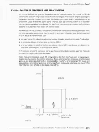 F - £6 - GALERIA DE PEDESTRES. UMA BELA TENTATIVA
Na cidade de Poris, as galerias de pedestres sâc muito Pamosas Na cidade do Rb de
Janeiro elas existem em poucos casos (Av. Getulio Vargas). Trota-se de amplas passagens
de pedestres cobertas por marquises. São locais agradáveis onde a sociedade pode se
encontrar Lojas de bebidas como caPé, livrarias, lojas de turismo podem aí se localizar
pelo ambiente agradável e acolhedor. Em São Faulo, temos um trecho disso na Rua Libero
Badaró, na sua parte mais alta e em outros locais
A cidade de São Faulo tentou opicialmente inçentivon a existência dessas galerias® Fixou
normas para elas. Vejamos de Porma sumária os prescrições técnicas da Lei municipal
n2 5,114, de 28 de Fevereiro de 1957;
• as galerias serão cobertas pelos pavimentos elevados situados acima da Ia sobrelojo;
• o pé-direito (altura íivre) será de no minimo 6,80 rn;
• a largura interna totalmente livre será de no mínimo 3,60 m, sendo que. em determina-
dos ruas, essa largura interno serã de 4,40 m.
A PrePeitura envidará esporos para que haja continuidade nessas galerias, Pazendo
acordo com os proprietários envolvidos
Nota - Hoje, anos iniciais do século XXI, há o problema dos "sem-teto" que usam os espaços pro-
tegidos da chuva como dormitórios e latrinas. Essas galerias seriam locais que atrairiam essa
gente, e isso acaba as destruindo. A única solução é resolver a crise social; porém, o que tem
sido usado 6 o chamado arquitetura "antimendigo", com obstáculos, seteiras e até chuveirinhos
intermitentes pora aPastá-lo$ dos locais mais nobres.
janela
prédio
h > 6 , 8 0 m
c a l ç a d a a > 3 , 6 0 m galeria de
p e d e s t r e
c o r t e
 