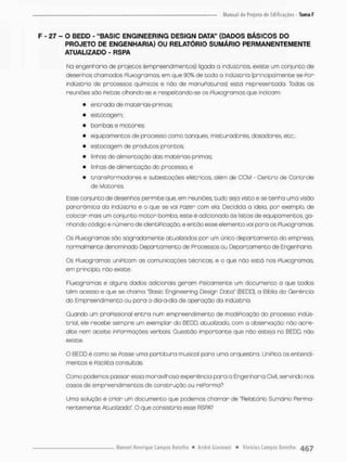F - 27 - O BEDD - "BASIC ENGINEERING DESlGN DATA" (DADOS BÁSICOS DO
PROJETO DE ENGENHARIA) OU RELATÓRIO SUMÁRIO PERMANENTEMENTE
ATUALIZADO - RSPA
Na engenharia de projetos (empreendimentos) ligada a indústrias existe um conjunto de
desenhos chamados Píuxogramas em que 90% de coda o indústria (principalmente se Por
indústnio de processos químicas e não de manuPa Curas) está representada. Todas as
reuniões são Peicas olhando-se e respeitando-se os Pluxogramas que indicam:
• entrada de matérias-primas;
• estocagem;
• bombas e mocores:
• equipamentos de processo como tanques misturadores, dosadores, etc ;
• estocagem de produtos prontos;
• linhas de alimentação das matérias-primas;
• linhas de alimentação do processo; e
• transPormadores e subestações elétricas, além de CCM - Centro de Controle
de Motores
Esse conjunto de desenhos permite que, em reuniões, tudo seja visto e se tenha uma visão
panorâmica do indústria e o que se vai Pazen com ela Decidida a ideio, por exemplo, de
colocar mais um conjunto motor-bomba, este é adicionado ás listas de equipamentos, ga-
nhando código e número de dentiPicaçõo, e então esse elemento vai pora os Pluxogramas
Os Pluxogrornas são sagradamente atualizados por um único departamento do empresa,
normalmente denominado Departamento de Processos ou Departamento de Engenharia.
Os Pluxogromãs unípicam as comunicações técnicas, e o que nõo está nos Pluxogramas
em princípio, não existe,
Fluxogramas e alguns dados adicionais geram Pisicamente um documento o que todos
t ê m acesso e que se chama "Basic Engineering Design Data" (BEDD), a Biblia da Gerência
do Empreendimento ou para o dia-a-dia de operação da indústrd.
Quando um praPissional entra num empreendimento de modiPicaçõo do processo indús-
tniol, ele recebe sempre um exemplar do BEDD. atualizado, com a observação: não acre-
dite nem aceite informações verbais. Questão importante que não esteja no BEDD, não
existe.
O BEDD é como se Passe umo partitura musical para uma orquestra. UniPica os entendi
mentos e Facilita consultas.
Como podemos passar essa maravilhosa experiência para a Engenharia Civil, servindo nos
casos de empreendimentos de construção ou rePorma7
Uma solução é criar um documento que pcdemos chamar de "Relatório Sumário Perma-
nentemente Atuolizado", O que consistiria esse RSPA?
 