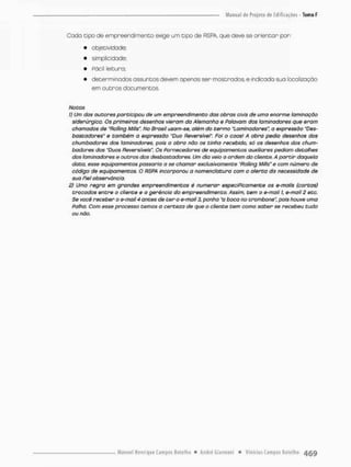 Coda tipo de empreendimento exige um cipó de RSPA, que deve se orientar por:
• objetividade;
• simplicidade;
• Fácil leitura;
• determinados assuntos devem openas ser mostrados e indicado sua locolizaçõo
em outros documentos.
Notas
1) Um dos autores participou de um empreendimento das obras civis de uma enorme laminação
siderúrgica. Os primeiros desenhos vieram da Alemanha e Falavam dos taminadores que eram
chamados de "Rollíng Mills". No Brasil usam-se, além do termo °taminadoreso expressão "De$-
bastodores" e também o expressão "Duo Reversível" Foi o caos! A obra pedia desenhos dos
chumbadores dos taminadores, pois a obra não os tinha recebido, só os desenhos dos chum-
badores dos "Duos Reversíveis". Os Fornecedores de equipamentos auxiliar es pediam detalhes
dos taminadores e outros dos desbastadores. Um dia veio a ordem do cliente. A partir daquela
data. esse equipamentos passaria a se chamar exclusivamente "fíolling Mills" e com número de
código de equipamentos. O RSPA incorporou a nomenclatura com o alerta da necessidade de
suo Piei observância.
2) Uma regra em grandes empreendimentos é numerar especiFicamente os e-maiis (cortas)
trocados entre o cliente 9 a gerência do empreendimento. Assim, tem o e-mail I, è-mail 2 etc.
Se você receber o e-maii 4 antes de ter o e-mait 3, ponha "a boca no trombone", pois houve uma
Falha. Com esse processo temos a certeza de que o cliente tem como saber se recebeu tudo
ou nõo.
 