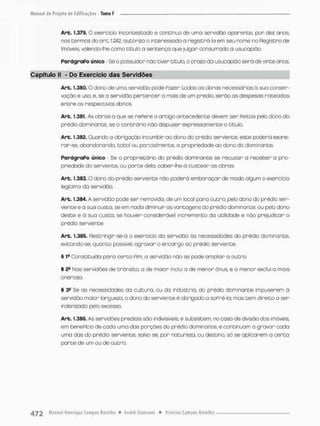 Art. 1,379. O exercício incon testado e contínuo de urna sen/idão aparente, por dez anos,
nos termos do ore. 1.242, autoriza o interessado a registro-lo em seu nome no Registro de
Imóveis, valendo-lhe como título a sentença que julgar consumado a usucapião.
ParágraPo único • Se o possuidor não tiver título, o prazo da usucapião serã de vinte anos,
Capítulo II » Do Exercício das Servidões
Art. 1.360, O dono de umo servidão pode Pazer tedos os obras necessárias ã sua conser-
vação e uso. e. se a servidão pertencer a mais de um prédio, serão as despesos rateadas
entre os respectivos donos.
Art. 1.381. As «Aras a que se rePere o artigo antecedente devem ser Peitas pelo dono do
prédio dominante, se o contrário não dispuser expressamente o titulo.
Art. 1.382. Quando a obrigação incumbir ao dono do prédio serviente., este poderá exone-
rar-se, abandonando, total ou parcialmente, a propriedade ao dono do dominante,
ParágraPo único • Se o proprietário do prédio dominante se recusar a receber a pro-
priedade do serviente, ou parte dela, caber-lhe-á custear as obras.
Art. 1.383.0 dono do prédio serviente não poderá embaraçar de modo algum o exercício
legítimo da servidão.
Art. 1.384. A servidão pode ser removida, de um local pora outra, pelo dono do prédio ser-
viente e à sua custo, se em nada diminuir as vantagens do prédio dominante, ou pelo dono
deste e ã sua custa, se houver considerável incremento da utilidade e não prejudicar o
prédio serviente.
Art. 1.385. Restringin-se-á o exercício da servidão ds necessidades do prédio dominante,
evitando-se, quanto possível, agravar o encargo ao prédio serviente.
§ 19 Constituído para certo Pim, a servidão não se pode ampliar a outra,
§ 28 Mas servidões de trânsito, a de maron inclui a de menor ônus, e a menor exclui a mais
onerosa.
§ Se as necessidades da cultura, ou da indústria, do prédio dominante impuserem ò
servidão maior largueza, o dono do serviente é obrigado a soPré-la; mas tem direito a sen
indenizado pelo excesso
Art. 1.386. As servidões prediais são indivisíveis, e subsistem, no caso de divisão dos imóveis
em benePício de cada uma das porções do prédio dominante, e continuam a gravar cada
uma das do prédio serviente, salvo se, por natureza, ou destino, só se aplicarem o certa
porte de um ou de outro.
 