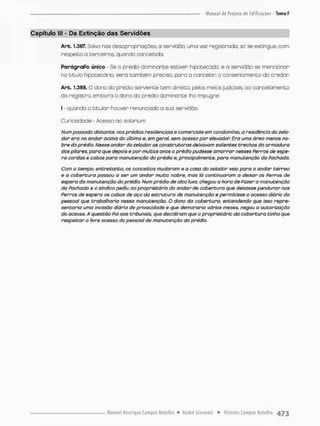 Capítulo lll - Da Extinção das Servidões
Arb. 1.387. Solvo nos desapropriações, a servidáa uma vez registrada, só se extingue, com
respeito o terceiros, quando cancelado.
ParágraPo único - Se o prédio dominante estiver hipotecado, e a servidão se mencionar
no título hipotecário, serã tombem preciso, para o canceion o consentimento do credor
Art. 1.3EB. O dono do prédio serviente tem direita pelos meios judiciais, ao cancelamento
do registro embora o dono do prédio dominante lho impugne:
l - quando o titular houver renunciado a sua servidão.
Curiosidade - Acesso ao solariam
Num passado distante, nos prédios residenciais e comerciais em condomínio, a residência do zela-
dor ero no andar acima do último er em geral, sem acesso por elevador. Era uma ãrea menos no-
bre da prédio. Nesse andar do zelador, as construtoras deixavam salientes trechos da armadura
dos pilares, para que depois e por muitos anos o prédio pudesse amarrar nesses Perros de espe-
ra cordas e cabos para manutenção do prédio e, principalmente, para manutenção da Pachada,
Com o tempo, entretanto, os conceitos mudaram e a casa do zelador veio para o andar térreo
e a cobertura passou a ser um andar muito nobre, mas lá continuaram a deixar os Perros de
espera da manutenção da prédio. Num prédio de alto luxo, chegou a hora de Pazer a manutenção
do Pachada e o sindico pediu ao proprietário do andar de cobertura que deixasse pendurar nos
Perros de espero os cabos de aço do estrutura de manutenção e permitisse o ocesso diário do
pessoal que trabalharia nessa manutenção. O dono da cobertura, entendendo que isso repre-
sentaria uma invasão diária de privacidade e que demoraria vários meses, negou a autorização
do acesso. A questão Poi oos tribunais, que decidiram que o proprietário da cobertura tinha que
respeitar o livre acesso do pessoal de manutenção do prédio.
 