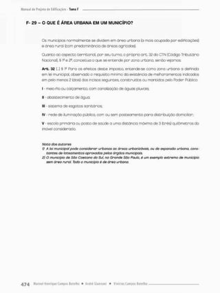 F- 29 - O QUE É ÁREA URBANA EM UM MUNICÍPIO?
Os municípios normalmente se dividem em óreo urbana (a mais ccupada por ediPicações)
e área rural (com predominância de áreas agrícolas).
Quanto oo aspecto territorial, por seu turno, o próprio art. 32 do CTN (Código Tributário
Nacional), § lc e 2®, conceitua o que se entende por zona urbana, senão vejamos.
Arb. 32 I...] § lc Para os ePeitos deste imposto, entende-se como zona urbana a dePinida
em lei municipal, observado o requisito minimo da existência de melhoramentos indicados
em pelo menos 2 (dois} dos incisos seguintes, construídos ou mantidos pelo Poder Público:
I - meio-Pio ou calçamento, com canalização de águas pluviais;
II - abastecimento de água,
llt - sistemo de esgotos sanitários;
IV - rede de iluminação público, com ou sem posteomento paro distribuição domiciliar;
V - escola primária ou posto de saúde a uma distância mãxirna de 3 (três) quilômetros do
imóvel considerado.
Nota dos autores
1) A Sei municipal pode considerar urbanas as áreas urbanizâveis, ou de expansão urbana, cons-
tantes de loteamentos aprovados petos órgãos municipais.
2) O município de São Caetano da Sul, na Grande São Pauto, é um exemplo extremo de município
sem área rural. Todo o município é de áreo urbana.
 