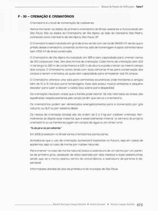 F - 30 - CREMAÇÃO E CREMATÓRIOS
Crematário é o toool de incineroçõo de cadáveres.
Vamos Fornecer os dados do primeiro crernatório do Brasil, existente e Funcionando em
São Paulo. São os dados do Crematário de Vila Alpina, ao lado do Cemitério São Pedro,
conhecido como Cemitério de Vila Alpina, Sõo Poulo. SR
O Crematário está instalado em grande área verde com cerca de 134.000 ms, sendo que o
prédio desse crematário. contendo os Fornos, sola de homenagem e opoio administrativo
bem 4.700 m2 de área construído.
O Crematário de Vila Alpina Poi instalado em 1974 e cem capacidade para cremar cerca
de 300 corpos por mês. Tem dois Fornos de cremoção. Cada Forno de cremoção tem 3,00
m de largura, 2,60 m de comprimento e 2,30 m de altura, e pode cremar ao mesmo tempo
dais ccrpos. O Crematário conto ainda com duas câmaras Frias pora conservação dos
corpos a serem cremados, as quois tèm capacidade para anmazenan até 34 corpos
O Crematário oFerece uma sala para cerimônias ecumênicas ande Familiares e amigos
têm de 10 a 15 minutos pora homenagens. Essa sola possui música ambiente e pequeno
elevador para subir e descer o caixão (ato solene para despedida).
Da cremação resultam cinzas que a Pamiiia pode retirar Se nòo retiradas as cincos, são
espalhadas respeitosamente peto amplo jardim que cerco o crematário.
Os crematários podem ser alimentados energetfcamente para a incineraçáo por gás
natural, ou GLR ou per sistema diesel
Os restos da cremação (cinzas) são da ordem de 2 a 5 kg por cadáver cremado. Nor-
malmente se dispõe esse material, que é essencialmente mineral, rio terreno do próprio
crematório ou os Familiares jogam em corpos de água ou em área rural.
T u és pó e ao pó volborós,"
Em 2008 já existiam no Brasil vários crematários particulores.
Acredita-se que o uso da cremação aumentará bastante no Futuro, seja em casos de
epidemias, seja no caso de morte por razões naturais.
Para cremar no caso de morte natural, basta a assinatura de um termo par um paren-
te de primeiro grau, atestado de ábito assinado por dais médicos e duas testemunhas
sendo que, se o morco assinou termo de concordância, a assinatura de parente é dis-
pensável,
InPonmaçóes obtidas do site do prePeitura do município de Sõo Pauto.
 