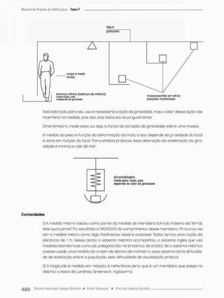 régua
graduado
Nas balanças, para seu uso é necessária a ação da gravidade, mas o valor dessa ação não
interPere na medida, pois dos dois lados ela acua igualmente.
Dinamômetro mede pesa ou seja, o Porça de atração da gravidade sobre uma mossa.
A medida da peso é Punção do dePormaçõo da mola, e isso depende da gravidade do tocol
e varia em Punçòo do local. Para ePeitos práticos, essa alteração da aceleração da gra-
vidade é miníma e vale 9,8 m/s*.
dinamômetro
mede peso, forço, poii
depende do voior da gravidade
V O - 7
Curiosidades
1) A medido metro nasceu como porte da medida do meridiano (círculo máximo da Terra).
Mas qual parce? Foi escolhida a i/40,000.00 do comprimenco desse meridiano, Prccurou-se
t e r o medida metro como algo Pacilmente visível e aceitável Todos temos uma noção da
distância de 1 m. Nesse ponto o sistema métrico acompanhou o sistema inglês que usa
medidas biométricascoíra pé, polegada (do rei britânico, de então), Se o sistema métrico
tivesse usado uma medida da ordem de décimo de milímetro, esse sistema teria diPicuida-
de de aceitação entre a população, pela diPiculdade de visualização prático.
2) A longitude é medida em relação ã referência zero, que é um meridiano que passa no
distrito o leste de Londres, Greenwicb, Inglaterra
 