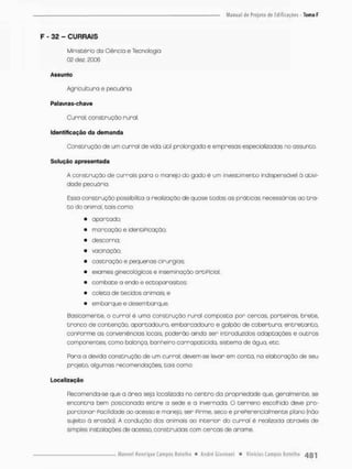 F - 32 - CURRAIS
Ministério do Ciência e Tecnologia
02 dez, 2006
Assunto
Agricultura e pecuária.
Palavras-chave
Curral; construção rural.
Identificação da demanda
Construção de um curral de vida útil prolongado e empresas especializadas no assunto.
Solução apresentada
A construção de currais para o manejo do gado é um investimento indispensável ò ativi-
dade pecuário.
Essa construção possibilita a reolização de quase todas as práticas necessárias ao tro-
co do animal, tais como:
• apartado;
• marcação e identiPicaçáo:
• descarna;
• vacinação;
• castração e pequenas cirurgias;
• exames ginecológicos e inseminação artiPicial;
• combate o endo e ectopanasitos;
• coleta de tecidas animais; e
• embarque e desembarque
Basicamente, o curral é umo construção rural composta por cercas, porteiras, brete.
tronco de contenção, apartadouro, embarcadouro e galpão de cobertura; entretanto,
conPorme as conveniências locais, poderão ainda sen introduzidos odaptaçães e outros
componentes, como balança, banhetro carrapaticida, sistema de água, etc.
Para a devida construção de um curral, devem-se levar em conto, na elaboração de seu
projeto, algumas recomendações, tais como:
Localização
Recomenda-se que a áreo seja localizada no centro da propriedade que. geralmente, se
encontra bem posicionada entre a sede e a invernada. O terreno escolhido deve pro-
porcionan Facilidade ao acesso e manejo, sen Pirme, seco e prePerencialmente plano (não
sujeito á erosão). A condução dos animais ao interior do curra! é realizada através de
simples instalações de acesso, construídas com cercas de arame
 