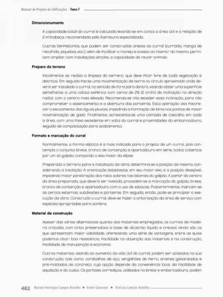 Dimensiona monto
A capacidade cocai do curral é cabulada levando-se em conca a ãrea ücil e o relação de
2 rrrêfcabeça, recomendada pela literatura especializada.
Outras ben Feitor ias. que podem ser construídas anexas ao curral (curralão, manga de
recolhida, piquetes, etc.), além de Pacifctar o manejo e acesso oo interior do mesmo, permi-
tem omplian com instoloções simples, a capacidade de reunir animais.
Preparo do terreno
Inicialmente se realiza a limpezo do terreno, que deve Picar livre de toda vegetação e
detritos. Em seguido Faz-se uma movimentação de t e r r a no circulo aproximado onde de-
verá ser instalado o curral, no sentido de Pora para dentro, visando obter uma superpicie
semelhante a uma calota esFérica com cerco de 2% (2 cm/m) de inclinação na direção
radia!, com o centro mois elevado. Recomenda-se nõo exceder essa inclinação, para náo
comprometer o assencamenco e a abercura das porteiras, Esca operação viso Favore-
cer o escoamento das águas pluviaiSv impedindo a Formação de lama nos pontos de maior
movimentação de gado Finalmente, acrescento-se uma camada de cascalho em toda
a ónea. com uma Paixa excedente em volta do curral e proximidades do embarcadouro.
seguido de compactação pora acabamento.
Formato e marcação do curral
Normalmente, a Porma eliptica é a mais indicada para o projeto de um curral, pois con-
templo o conjunto brete, cronco de contenção e apartadouro em série, todos cobertos
por um sá galpão, compondo o eixo maior da elipse.
Preparado o terrena para o instalação da obra, determina-se a posição da mesmo, con-
siderando a insolação. A orientação lestefeeste, em seu maior eixo, é a posição desejável,
impedindo maior penetração dos raios sobres nas lateraisdo galpão A partir do centro
da órea preparada, que deverá ser nivelada, procedem-se ã marcação do galpão, brete.
tronoo de contenção e apantadouno com o uso de estacas. Posteriormente, marcam-se
as cercas externas, subdivisões e porteiras. Em seguido, então, pode-se principiar a exe-
cução da obra. Construída o curral, deve-se Pazer a arborizaçõo da área de serviço com
espécies apropriadas para sombra,
Material de construção
Apesar das várias alternativas quanto aos materiais empregadoa os currais de madei-
ra tratada, com tinto preservativo õ base de alcatrão liquido e creosol, ainda são os
que apresentam maior viabilidade, oPerecendo uma série de vantagens, entre as quais
podemos citar; boa resistência, Facilidade na obtenção dos materiais e na construção.
Facilidade de manutenção e economia.
Outros materiois, visando oo aumento do vida útil do curral, podem ser utilizados na suo
construção, tais como: cordoalhas de aço, vergalhões de Ferro, arames galvanizadas e
pré-mo!dados de concreto, cuja opção depende da conveniência local, da Facilidade de
aquisição e do custo. Os portões corrediços utilizados no brete e embarcadouro, podem
 