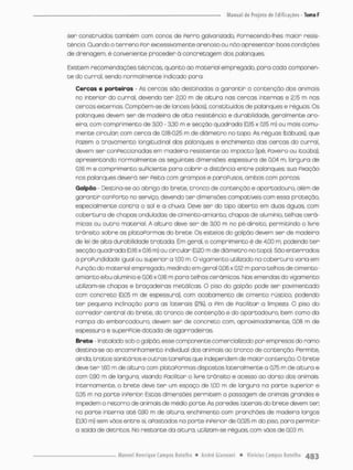 sen constnuidos também cam canos de Perro galvanizado, Ponnecendo-lhes maion resis-
tência. Guando o terreno Por excessivamente arenoso ou nâo apresentar boos condições
de drenagem, é conveniente proceder à concretagem dos palanques.
Existem recomendações técnicas, quanto ao material empregado, para cada componen-
t e do curral, sendo normalmente indicado pana-
Cercas e porteiras - As cercas são destinadas a garantir a contenção dos animais
no interior do curral, devendo t e r 2,00 rn de altura nas cercas internas e 2,15 m nas
cercas externas Com põem-se de lances (vãos), constituídos de palanques e réguos. Os
palanques devem ser de madeira de alta resistência e durabilidade, geralmente a r o
eira, com comprimento de 3.00 - 3,30 m e secção quadrada (0,15 x 0,15 rn) ou mais comu-
mente circular com cerca de 0,18-025 m de diâmetro no topo. As réguas (tábuas), que
Fazem o trovomento longitudinal dos palanques e enchimento das cercos do curral,
devem ser conPeccíonadas em madeira resistente ao impacto (ipê, Fave.ro ou itaúba),
apresentando normalmente as seguintes dimensões: espessura de 0,04 m, largura de
0,16 m e comprimento suPiciente para cobrin a distância entre palanques; suo Fixação
nos palanques deverá ser Peita com grampos e paraPusos, ambos com porcas.
Galpão - Destina-se ao abrigo do brete, tronco de contenção e apartadouro, além de
garantir conporto no serviço, devendo t e r dimensões compatíveis com essa proteção,
especialmente contra o sol e a chuva, Deve ser do tipo aberto em duas águas, com
cobertura de chapas onduladas de cimento amianto, chapas de alumínio, telhas cerâ-
micas ou outro material. A altura deve ser de 3,00 m no pé-direito, permitindo o livre
trânsito sobre os plataPormas do brete. Os esteios do golpáo devem ser de madeiro
de lei de alta durabilidade tratada. Em geral, o comprimento é de 4,00 m, podendo t e r
secção quadrado (0,16 x 0,16 m) ou circular (0,20 rn de diâmetro no topo), São enterrados
á proPundidade igual ou superior a 1,00 m. O vigamento utilizado na cobertura varia em
Punção do material empregado, medindo em geral 0,06 x 0,12 m para telhas de cimento-
amanto etou alumínio e 0,06 x 0,t6 m para telhas cerâmicas Nas emendas do vigamento
utilizam-se chapas e braçadeiras metálicas O piso do galpão pode sen pavimentado
com concreto {0,05 m de espessura), com acabamento de cimento rústico, podendo
ter pequena inclinação para as laterais (2%), a Pim de Facilitar a limpeza. O piso do
corredor central do brete, do tranco de contenção e do apartadouro, bern como da
rompa do ernbarcadouro, devem ser de concreto com, aproximadamente, 0,03 rn de
espessura e superpície dotada de agarradeiras
Brete - Instalado sob o galpòo, esse componente comercio Iteado por em presas do ramo
destina-se ao encominhamento individual dos animais ao tronco de contenção Permite,
ainda, tratos sanitáriose outros tareFas que independem de maior contenção. O brete
deve t e r 1,60 m de altura com pbtoPcrmos dispostas lateralmente a 0,75 m de altura e
com 0,90 m de largura, visando Facilitar o livre trânsito e acesso oo dorso das animais
Internamente, o brete deve t e r um espaço de t,C0 m de largura na parte superior e
0,35 m na parte inPerior Estas dimensões permitem o passagem de onimais grandes e
impedem o retorno de animais de médio porte. As paredes laterais do brete devem ten
no parte interna até 0,90 m de oltura, enchimento com pnanchões de modeira largos
(0,30 m) sem vãos entre si, apostados no porte inPerior de 0,025 m do piso. para permitir
a saída de detritos. No restante da altura, utilizam-se nêguas, com vãos de 0,03 m.
 